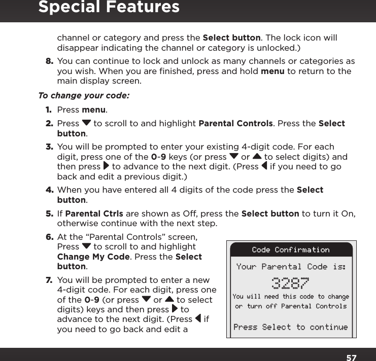 57channel or category and press the Select button. The lock icon will disappear indicating the channel or category is unlocked.)8.  You can continue to lock and unlock as many channels or categories as you wish. When you are finished, press and hold menu to return to the main display screen.To change your code:1.  Press menu.2.  Press  to scroll to and highlight Parental Controls. Press the Select button.3.  You will be prompted to enter your existing 4-digit code. For each digit, press one of the 0-9 keys (or press  or   to select digits) and then press  to advance to the next digit. (Press  if you need to go back and edit a previous digit.)4. When you have entered all 4 digits of the code press the Select button.5.  If Parental Ctrls are shown as Off, press the Select button to turn it On, otherwise continue with the next step.6.  At the “Parental Controls” screen, Press  to scroll to and highlight Change My Code. Press the Select button. 7. You will be prompted to enter a new 4-digit code. For each digit, press one of the 0-9 (or press  or   to select digits) keys and then press  to advance to the next digit. (Press  if you need to go back and edit a Your Parental Code is:3287You will need this code to changeor turn off Parental ControlsPress Select to continueCode ConfirmationSpecial Features
