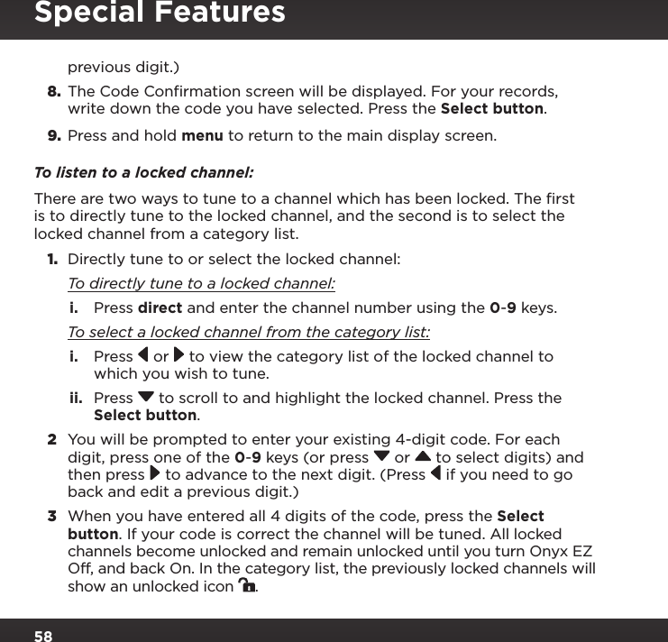 58previous digit.)8.  The Code Confirmation screen will be displayed. For your records, write down the code you have selected. Press the Select button.9. Press and hold menu to return to the main display screen.To listen to a locked channel:There are two ways to tune to a channel which has been locked. The ﬁrst is to directly tune to the locked channel, and the second is to select the locked channel from a category list.1.  Directly tune to or select the locked channel: To directly tune to a locked channel:i.  Press direct and enter the channel number using the 0-9 keys. To select a locked channel from the category list:i.  Press   or  to view the category list of the locked channel to which you wish to tune.ii.  Press  to scroll to and highlight the locked channel. Press the Select button.2  You will be prompted to enter your existing 4-digit code. For each digit, press one of the 0-9 keys (or press  or   to select digits) and then press  to advance to the next digit. (Press  if you need to go back and edit a previous digit.)3  When you have entered all 4 digits of the code, press the Select button. If your code is correct the channel will be tuned. All locked channels become unlocked and remain unlocked until you turn Onyx EZ Off, and back On. In the category list, the previously locked channels will show an unlocked icon  .Special Features