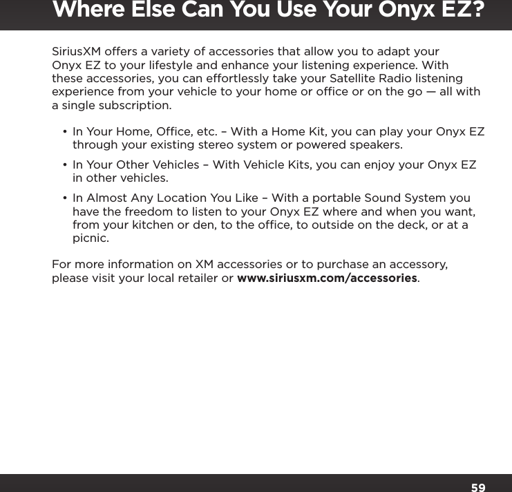59SiriusXM offers a variety of accessories that allow you to adapt your Onyx EZ to your lifestyle and enhance your listening experience. With these accessories, you can effortlessly take your Satellite Radio listening experience from your vehicle to your home or ofﬁce or on the go — all with a single subscription.•In Your Home, Ofﬁce, etc. – With a Home Kit, you can play your Onyx EZ through your existing stereo system or powered speakers.•In Your Other Vehicles – With Vehicle Kits, you can enjoy your Onyx EZ in other vehicles. •In Almost Any Location You Like – With a portable Sound System you have the freedom to listen to your Onyx EZ where and when you want, from your kitchen or den, to the ofﬁce, to outside on the deck, or at a picnic.For more information on XM accessories or to purchase an accessory, please visit your local retailer or www.siriusxm.com/accessories.Where Else Can You Use Your Onyx EZ?