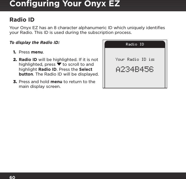 60Radio IDYour Onyx EZ has an 8 character alphanumeric ID which uniquely identiﬁes your Radio. This ID is used during the subscription process.To display the Radio ID: 1.  Press menu.2.  Radio ID will be highlighted. If it is not highlighted, press  to scroll to and highlight Radio ID. Press the Select button. The Radio ID will be displayed.3.  Press and hold menu to return to the main display screen.Radio IDYour Radio ID is:A234B456Conﬁguring Your Onyx EZ