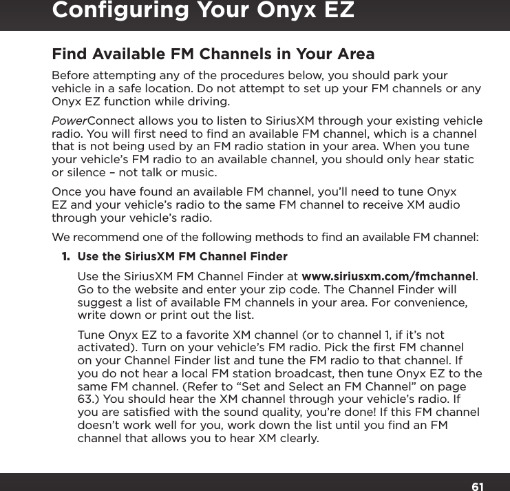 61Find Available FM Channels in Your AreaBefore attempting any of the procedures below, you should park your vehicle in a safe location. Do not attempt to set up your FM channels or any Onyx EZ function while driving.PowerConnect allows you to listen to SiriusXM through your existing vehicle radio. You will ﬁrst need to ﬁnd an available FM channel, which is a channel that is not being used by an FM radio station in your area. When you tune your vehicle’s FM radio to an available channel, you should only hear static or silence – not talk or music. Once you have found an available FM channel, you’ll need to tune Onyx EZ and your vehicle’s radio to the same FM channel to receive XM audio through your vehicle’s radio.We recommend one of the following methods to ﬁnd an available FM channel:1.  Use the SiriusXM FM Channel Finder Use the SiriusXM FM Channel Finder at www.siriusxm.com/fmchannel. Go to the website and enter your zip code. The Channel Finder will suggest a list of available FM channels in your area. For convenience, write down or print out the list. Tune Onyx EZ to a favorite XM channel (or to channel 1, if it’s not activated). Turn on your vehicle’s FM radio. Pick the first FM channel on your Channel Finder list and tune the FM radio to that channel. If you do not hear a local FM station broadcast, then tune Onyx EZ to the same FM channel. (Refer to “Set and Select an FM Channel” on page 63.) You should hear the XM channel through your vehicle’s radio. If you are satisfied with the sound quality, you’re done! If this FM channel doesn’t work well for you, work down the list until you find an FM channel that allows you to hear XM clearly.Conﬁguring Your Onyx EZ