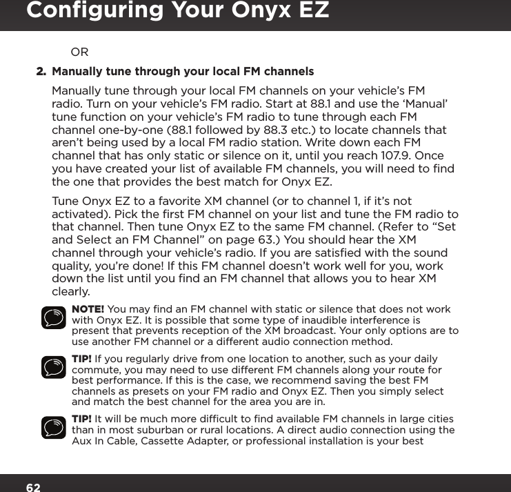 62             OR2. Manually tune through your local FM channels  Manually tune through your local FM channels on your vehicle’s FM radio. Turn on your vehicle’s FM radio. Start at 88.1 and use the ‘Manual’ tune function on your vehicle’s FM radio to tune through each FM channel one-by-one (88.1 followed by 88.3 etc.) to locate channels that aren’t being used by a local FM radio station. Write down each FM channel that has only static or silence on it, until you reach 107.9. Once you have created your list of available FM channels, you will need to find the one that provides the best match for Onyx EZ. Tune Onyx EZ to a favorite XM channel (or to channel 1, if it’s not activated). Pick the first FM channel on your list and tune the FM radio to that channel. Then tune Onyx EZ to the same FM channel. (Refer to “Set and Select an FM Channel” on page 63.) You should hear the XM channel through your vehicle’s radio. If you are satisfied with the sound quality, you’re done! If this FM channel doesn’t work well for you, work down the list until you find an FM channel that allows you to hear XM clearly.NOTE! You may ﬁnd an FM channel with static or silence that does not work with Onyx EZ. It is possible that some type of inaudible interference is present that prevents reception of the XM broadcast. Your only options are to use another FM channel or a different audio connection method.TIP! If you regularly drive from one location to another, such as your daily commute, you may need to use different FM channels along your route for best performance. If this is the case, we recommend saving the best FM channels as presets on your FM radio and Onyx EZ. Then you simply select and match the best channel for the area you are in.TIP! It will be much more difﬁcult to ﬁnd available FM channels in large cities than in most suburban or rural locations. A direct audio connection using the Aux In Cable, Cassette Adapter, or professional installation is your best Conﬁguring Your Onyx EZ