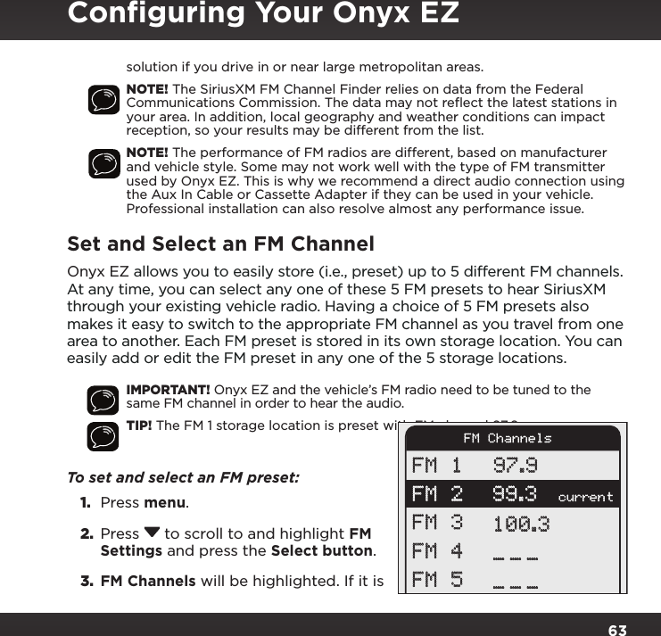 63solution if you drive in or near large metropolitan areas.NOTE! The SiriusXM FM Channel Finder relies on data from the Federal Communications Commission. The data may not reﬂect the latest stations in your area. In addition, local geography and weather conditions can impact reception, so your results may be different from the list.NOTE! The performance of FM radios are different, based on manufacturer and vehicle style. Some may not work well with the type of FM transmitter used by Onyx EZ. This is why we recommend a direct audio connection using the Aux In Cable or Cassette Adapter if they can be used in your vehicle. Professional installation can also resolve almost any performance issue.Set and Select an FM ChannelOnyx EZ allows you to easily store (i.e., preset) up to 5 different FM channels. At any time, you can select any one of these 5 FM presets to hear SiriusXM through your existing vehicle radio. Having a choice of 5 FM presets also makes it easy to switch to the appropriate FM channel as you travel from one area to another. Each FM preset is stored in its own storage location. You can easily add or edit the FM preset in any one of the 5 storage locations.IMPORTANT! Onyx EZ and the vehicle’s FM radio need to be tuned to the same FM channel in order to hear the audio.TIP! The FM 1 storage location is preset with FM channel 97.9.To set and select an FM preset: 1.  Press menu.2.  Press  to scroll to and highlight FM Settings and press the Select button.3.  FM Channels will be highlighted. If it is currentFM 1FM 2FM 3FM 4FM 597.999.3100.3______FM ChannelsConﬁguring Your Onyx EZ