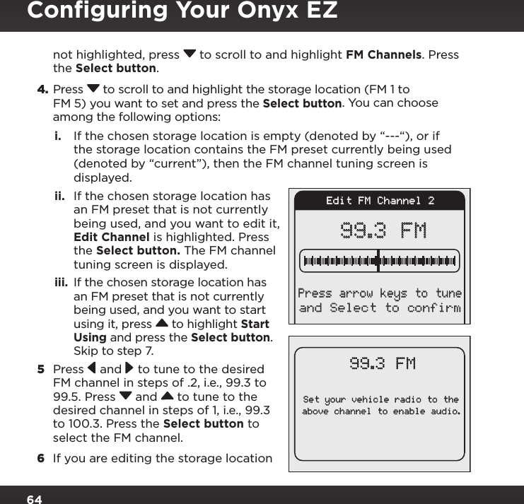 64not highlighted, press  to scroll to and highlight FM Channels. Press the Select button.4. Press  to scroll to and highlight the storage location (FM 1 to FM 5) you want to set and press the Select button. You can choose among the following options:i.  If the chosen storage location is empty (denoted by “---“), or if the storage location contains the FM preset currently being used (denoted by “current”), then the FM channel tuning screen is displayed.  ii.  If the chosen storage location has an FM preset that is not currently being used, and you want to edit it, Edit Channel is highlighted. Press the Select button. The FM channel tuning screen is displayed. iii.  If the chosen storage location has an FM preset that is not currently being used, and you want to start using it, press  to highlight Start Using and press the Select button. Skip to step 7. 5  Press  and  to tune to the desired FM channel in steps of .2, i.e., 99.3 to 99.5. Press  and  to tune to the desired channel in steps of 1, i.e., 99.3 to 100.3. Press the Select button to select the FM channel.6  If you are editing the storage location Set your vehicle radio to theabove channel to enable audio.99.3 FMEdit FM Channel 299.3 FMand Select to confirmPress arrow keys to tuneConﬁguring Your Onyx EZ