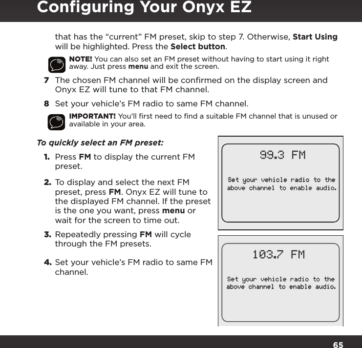 65that has the “current” FM preset, skip to step 7. Otherwise, Start Using will be highlighted. Press the Select button.NOTE! You can also set an FM preset without having to start using it right away. Just press menu and exit the screen.7  The chosen FM channel will be confirmed on the display screen and Onyx EZ will tune to that FM channel.8  Set your vehicle’s FM radio to same FM channel.IMPORTANT! You’ll ﬁrst need to ﬁnd a suitable FM channel that is unused or available in your area. To quickly select an FM preset: 1.  Press FM to display the current FM preset.2.  To display and select the next FM preset, press FM. Onyx EZ will tune to the displayed FM channel. If the preset is the one you want, press menu or wait for the screen to time out. 3.  Repeatedly pressing FM will cycle through the FM presets.4. Set your vehicle’s FM radio to same FM channel.Set your vehicle radio to theabove channel to enable audio.99.3 FM103.7 FMSet your vehicle radio to theabove channel to enable audio.Conﬁguring Your Onyx EZ