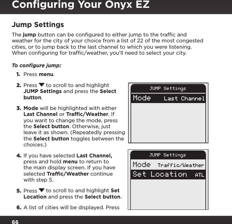 66JUMP SettingsMode    Traffic/WeatherSet Location    ATLJUMP SettingsMode    Last ChannelJump SettingsThe jump button can be conﬁgured to either jump to the trafﬁc and weather for the city of your choice from a list of 22 of the most congested cities, or to jump back to the last channel to which you were listening. When conﬁguring for trafﬁc/weather, you’ll need to select your city.To conﬁgure jump:1.  Press menu. 2.  Press  to scroll to and highlight JUMP Settings and press the Select button.3.  Mode will be highlighted with either Last Channel or Traffic/Weather. If you want to change the mode, press the Select button. Otherwise, just leave it as shown. (Repeatedly pressing the Select button toggles between the choices.)4. If you have selected Last Channel, press and hold menu to return to the main display screen. If you have selected Traffic/Weather continue with step 5.5.  Press  to scroll to and highlight Set Location and press the Select button.6.  A list of cities will be displayed. Press Conﬁguring Your Onyx EZ