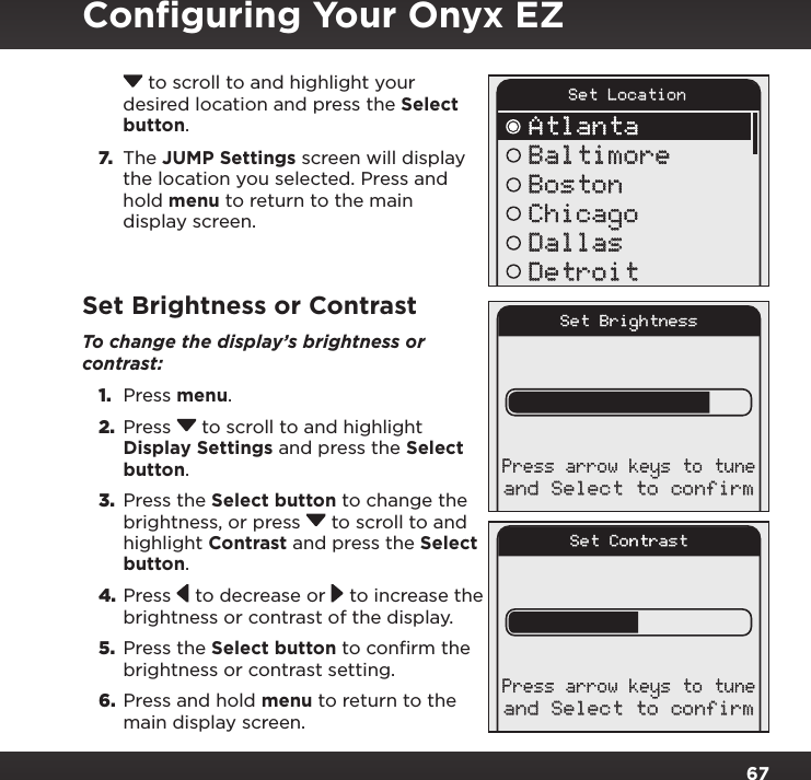 67 to scroll to and highlight your desired location and press the Select button. 7. The JUMP Settings screen will display the location you selected. Press and hold menu to return to the main display screen.Set Brightness or ContrastTo change the display’s brightness or contrast: 1.  Press menu.2.  Press  to scroll to and highlight Display Settings and press the Select button.3.  Press the Select button to change the brightness, or press  to scroll to and highlight Contrast and press the Select button.4. Press   to decrease or   to increase the brightness or contrast of the display.5.  Press the Select button to confirm the brightness or contrast setting.6.  Press and hold menu to return to the main display screen.Conﬁguring Your Onyx EZSet LocationAtlantaBaltimoreBostonChicagoDallasDetroitSet Brightnessand Select to confirmPress arrow keys to tuneSet Contrastand Select to confirmPress arrow keys to tune