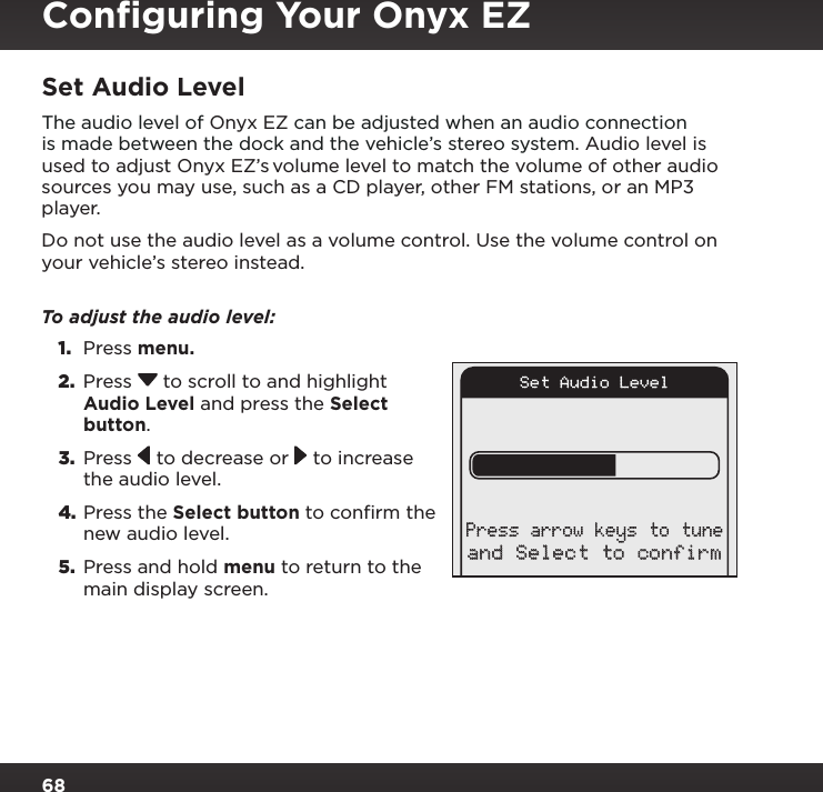 68Set Audio LevelThe audio level of Onyx EZ can be adjusted when an audio connection is made between the dock and the vehicle’s stereo system. Audio level is used to adjust Onyx EZ’s volume level to match the volume of other audio sources you may use, such as a CD player, other FM stations, or an MP3 player.Do not use the audio level as a volume control. Use the volume control on your vehicle’s stereo instead. To adjust the audio level: 1.  Press menu.2.  Press  to scroll to and highlight Audio Level and press the Select button. 3.  Press   to decrease or   to increase the audio level.4. Press the Select button to confirm the new audio level.5.  Press and hold menu to return to the main display screen.Set Audio Leveland Select to confirmPress arrow keys to tuneConﬁguring Your Onyx EZ