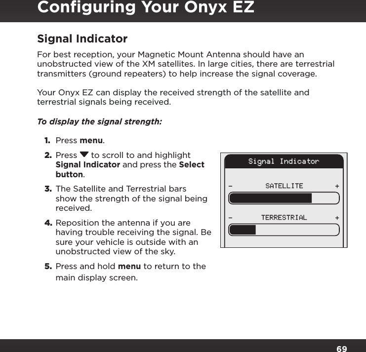 69Signal IndicatorFor best reception, your Magnetic Mount Antenna should have an unobstructed view of the XM satellites. In large cities, there are terrestrial transmitters (ground repeaters) to help increase the signal coverage.Your Onyx EZ can display the received strength of the satellite and terrestrial signals being received. To display the signal strength: 1.  Press menu.2.  Press  to scroll to and highlight Signal Indicator and press the Select button.3.  The Satellite and Terrestrial bars show the strength of the signal being received.4. Reposition the antenna if you are having trouble receiving the signal. Be sure your vehicle is outside with an unobstructed view of the sky.5.  Press and hold menu to return to the main display screen.Signal IndicatorSATELLITE- ++-TERRESTRIALConﬁguring Your Onyx EZ