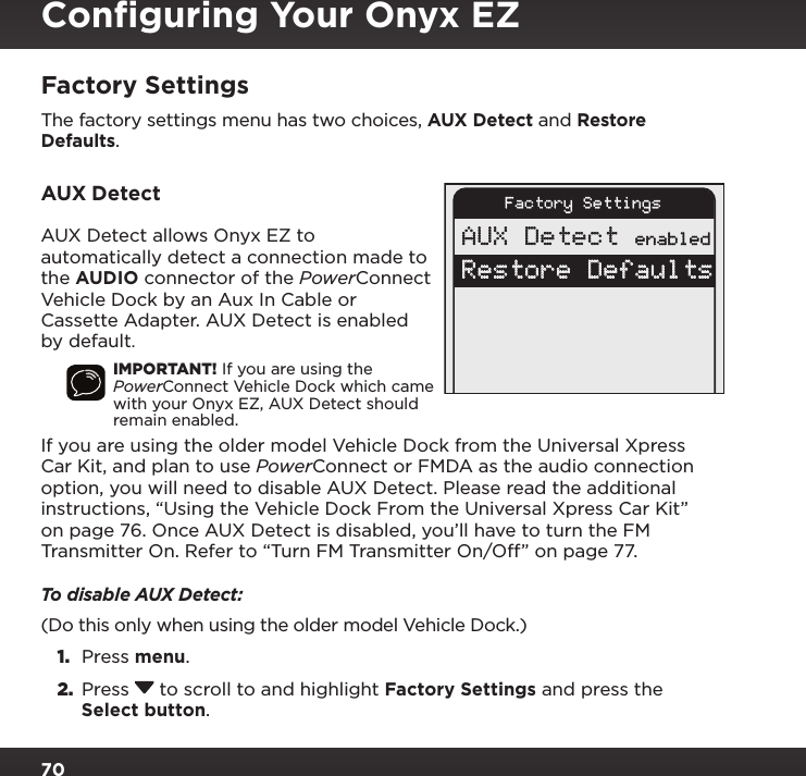 70Factory SettingsThe factory settings menu has two choices, AUX Detect and Restore Defaults.AUX DetectAUX Detect allows Onyx EZ to automatically detect a connection made to the AUDIO connector of the PowerConnect Vehicle Dock by an Aux In Cable or Cassette Adapter. AUX Detect is enabled by default.IMPORTANT! If you are using the PowerConnect Vehicle Dock which came with your Onyx EZ, AUX Detect should remain enabled.If you are using the older model Vehicle Dock from the Universal Xpress Car Kit, and plan to use PowerConnect or FMDA as the audio connection option, you will need to disable AUX Detect. Please read the additional instructions, “Using the Vehicle Dock From the Universal Xpress Car Kit” on page 76. Once AUX Detect is disabled, you’ll have to turn the FM Transmitter On. Refer to “Turn FM Transmitter On/Off” on page 77.To disable AUX Detect:(Do this only when using the older model Vehicle Dock.)1.  Press menu.2.  Press   to scroll to and highlight Factory Settings and press the Select button. Factory SettingsAUX Detect enabledRestore DefaultsConﬁguring Your Onyx EZ