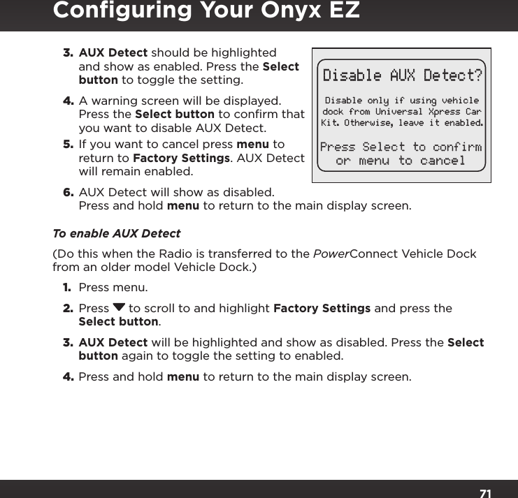 713.  AUX Detect should be highlighted and show as enabled. Press the Select button to toggle the setting.4. A warning screen will be displayed. Press the Select button to confirm that you want to disable AUX Detect.5.  If you want to cancel press menu to return to Factory Settings. AUX Detect will remain enabled.6.  AUX Detect will show as disabled. Press and hold menu to return to the main display screen.To enable AUX Detect(Do this when the Radio is transferred to the PowerConnect Vehicle Dock from an older model Vehicle Dock.)1.  Press menu.2.  Press   to scroll to and highlight Factory Settings and press the Select button.3.  AUX Detect will be highlighted and show as disabled. Press the Select button again to toggle the setting to enabled.4. Press and hold menu to return to the main display screen.Conﬁguring Your Onyx EZDisable only if using vehicledock from Universal Xpress CarKit. Otherwise, leave it enabled.Disable AUX Detect?or menu to cancelPress Select to confirm