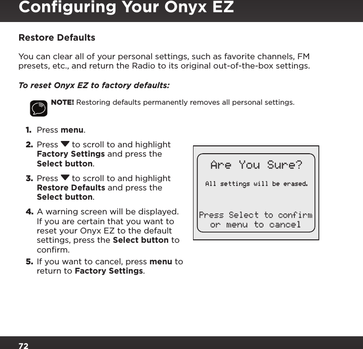 72Restore DefaultsYou can clear all of your personal settings, such as favorite channels, FM presets, etc., and return the Radio to its original out-of-the-box settings.To reset Onyx EZ to factory defaults:NOTE! Restoring defaults permanently removes all personal settings.1.  Press menu. 2.  Press  to scroll to and highlight Factory Settings and press the Select button.3.  Press  to scroll to and highlight Restore Defaults and press the Select button.4. A warning screen will be displayed. If you are certain that you want to reset your Onyx EZ to the default settings, press the Select button to confirm.5.  If you want to cancel, press menu to return to Factory Settings.All settings will be erased.Are You Sure?or menu to cancelPress Select to confirmConﬁguring Your Onyx EZ