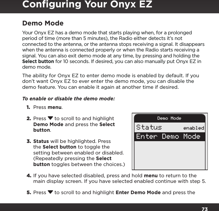 73Demo ModeYour Onyx EZ has a demo mode that starts playing when, for a prolonged period of time (more than 5 minutes), the Radio either detects it’s not connected to the antenna, or the antenna stops receiving a signal. It disappears when the antenna is connected properly or when the Radio starts receiving a signal. You can also exit demo mode at any time, by pressing and holding the Select button for 10 seconds. If desired, you can also manually put Onyx EZ in demo mode.The ability for Onyx EZ to enter demo mode is enabled by default. If you don’t want Onyx EZ to ever enter the demo mode, you can disable the demo feature. You can enable it again at another time if desired.To enable or disable the demo mode: 1.  Press menu.2.  Press  to scroll to and highlight Demo Mode and press the Select button.3.  Status will be highlighted. Press the Select button to toggle the setting between enabled or disabled. (Repeatedly pressing the Select button toggles between the choices.)4. If you have selected disabled, press and hold menu to return to the main display screen. If you have selected enabled continue with step 5. 5.  Press  to scroll to and highlight Enter Demo Mode and press the Demo ModeStatus enabledEnter Demo ModeConﬁguring Your Onyx EZ