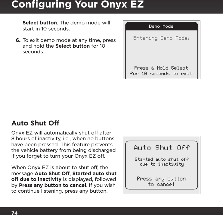 74Started auto shut offdue to inactivityAuto Shut OffPress any buttonto cancelEntering Demo Mode.Press &amp; Hold Selectfor 10 seconds to exitDemo ModeSelect button. The demo mode will start in 10 seconds.6.  To exit demo mode at any time, press and hold the Select button for 10 seconds.Auto Shut OffOnyx EZ will automatically shut off after 8 hours of inactivity, i.e., when no buttons have been pressed. This feature prevents the vehicle battery from being discharged if you forget to turn your Onyx EZ off. When Onyx EZ is about to shut off, the message Auto Shut Off, Started auto shut off due to inactivity is displayed, followed by Press any button to cancel. If you wish to continue listening, press any button.Conﬁguring Your Onyx EZ