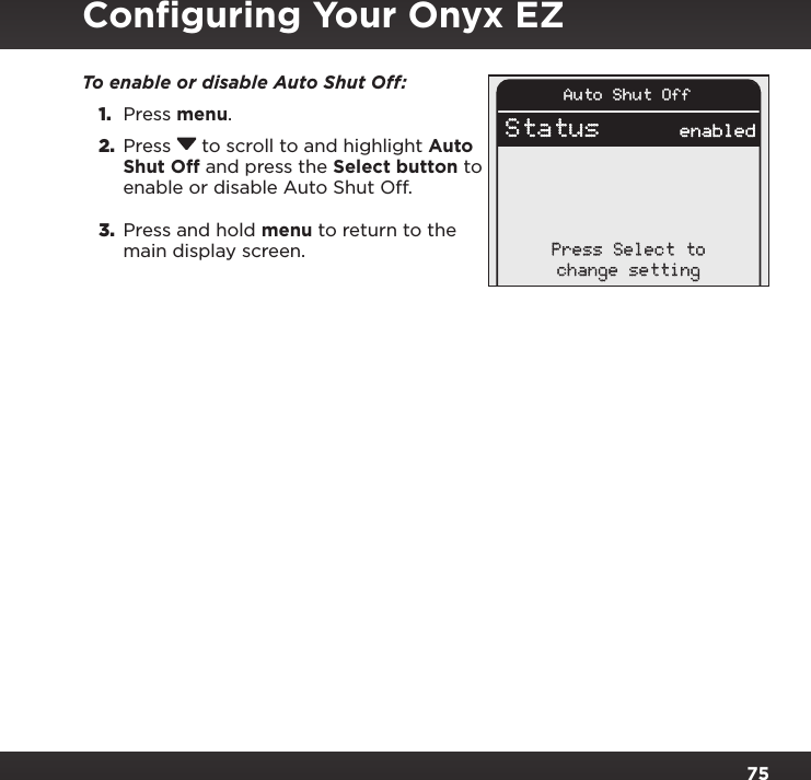 75Conﬁguring Your Onyx EZTo enable or disable Auto Shut Off: 1.  Press menu.2.  Press  to scroll to and highlight Auto Shut Off and press the Select button to enable or disable Auto Shut Off.3.  Press and hold menu to return to the main display screen.Auto Shut OffStatus enabledPress Select tochange setting