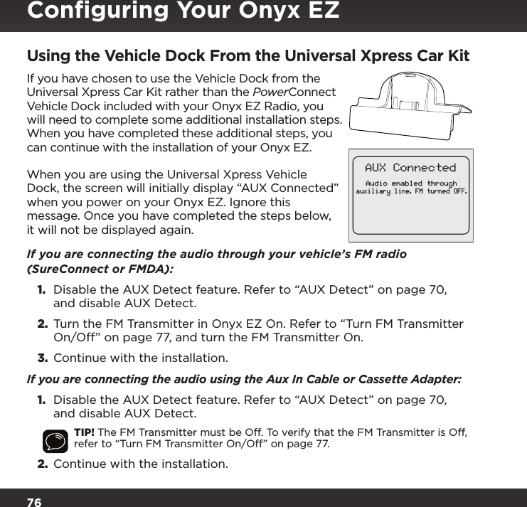 76Using the Vehicle Dock From the Universal Xpress Car KitIf you have chosen to use the Vehicle Dock from the Universal Xpress Car Kit rather than the PowerConnect Vehicle Dock included with your Onyx EZ Radio, you will need to complete some additional installation steps. When you have completed these additional steps, you can continue with the installation of your Onyx EZ.When you are using the Universal Xpress Vehicle Dock, the screen will initially display “AUX Connected” when you power on your Onyx EZ. Ignore this message. Once you have completed the steps below, it will not be displayed again.If you are connecting the audio through your vehicle’s FM radio (SureConnect or FMDA):1.  Disable the AUX Detect feature. Refer to “AUX Detect” on page 70, and disable AUX Detect.2.  Turn the FM Transmitter in Onyx EZ On. Refer to “Turn FM Transmitter On/Off” on page 77, and turn the FM Transmitter On.3.  Continue with the installation.If you are connecting the audio using the Aux In Cable or Cassette Adapter:1.  Disable the AUX Detect feature. Refer to “AUX Detect” on page 70, and disable AUX Detect.TIP! The FM Transmitter must be Off. To verify that the FM Transmitter is Off, refer to “Turn FM Transmitter On/Off” on page 77.2.  Continue with the installation.Audio enabled throughauxiliary line. FM turned OFF.AUX ConnectedConﬁguring Your Onyx EZ