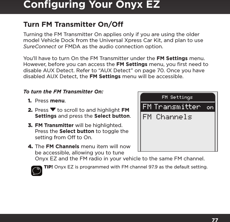 77Turn FM Transmitter On/OffTurning the FM Transmitter On applies only if you are using the older model Vehicle Dock from the Universal Xpress Car Kit, and plan to use SureConnect or FMDA as the audio connection option.You’ll have to turn On the FM Transmitter under the FM Settings menu. However, before you can access the FM Settings menu, you ﬁrst need to disable AUX Detect. Refer to “AUX Detect” on page 70. Once you have disabled AUX Detect, the FM Settings menu will be accessible.To turn the FM Transmitter On: 1.  Press menu. 2.  Press  to scroll to and highlight FM Settings and press the Select button. 3. FM Transmitter will be highlighted. Press the Select button to toggle the setting from Off to On. 4. The FM Channels menu item will now be accessible, allowing you to tune Onyx EZ and the FM radio in your vehicle to the same FM channel.TIP! Onyx EZ is programmed with FM channel 97.9 as the default setting.FM SettingsFM Transmitter onFM ChannelsConﬁguring Your Onyx EZ