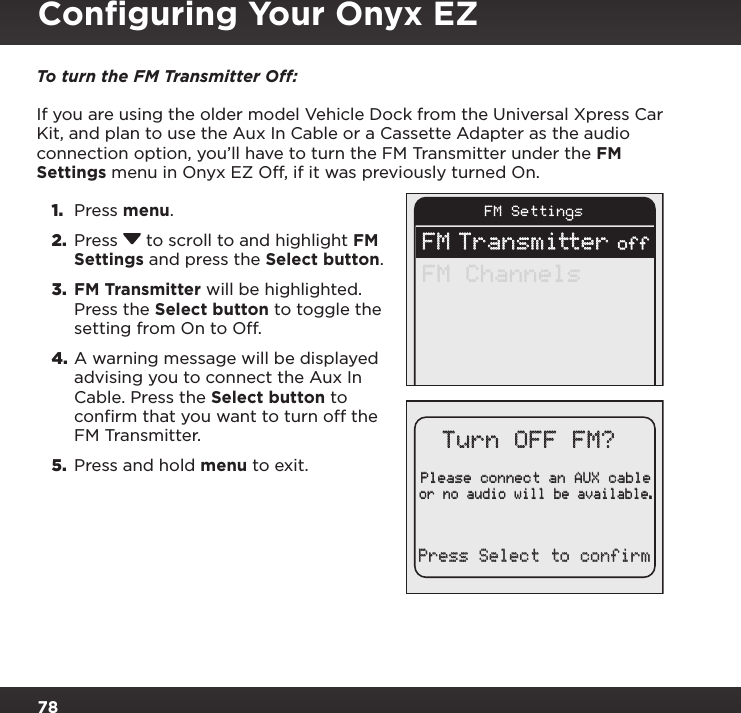 78To turn the FM Transmitter Off: If you are using the older model Vehicle Dock from the Universal Xpress Car Kit, and plan to use the Aux In Cable or a Cassette Adapter as the audio connection option, you’ll have to turn the FM Transmitter under the FM Settings menu in Onyx EZ Off, if it was previously turned On.1.  Press menu. 2.  Press  to scroll to and highlight FM Settings and press the Select button.3.  FM Transmitter will be highlighted. Press the Select button to toggle the setting from On to Off.4. A warning message will be displayed advising you to connect the Aux In Cable. Press the Select button to confirm that you want to turn off the FM Transmitter. 5.  Press and hold menu to exit.FM SettingsFM Transmitter offFM ChannelsPlease connect an AUX cableor no audio will be available.Turn OFF FM?Press Select to confirmConﬁguring Your Onyx EZ