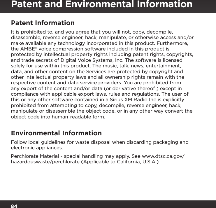 84Patent and Environmental InformationPatent Information It is prohibited to, and you agree that you will not, copy, decompile, disassemble, reverse engineer, hack, manipulate, or otherwise access and/or make available any technology incorporated in this product. Furthermore, the AMBE® voice compression software included in this product is protected by intellectual property rights including patent rights, copyrights, and trade secrets of Digital Voice Systems, Inc. The software is licensed solely for use within this product. The music, talk, news, entertainment, data, and other content on the Services are protected by copyright and other intellectual property laws and all ownership rights remain with the respective content and data service providers. You are prohibited from any export of the content and/or data (or derivative thereof ) except in compliance with applicable export laws, rules and regulations. The user of this or any other software contained in a Sirius XM Radio Inc is explicitly prohibited from attempting to copy, decompile, reverse engineer, hack, manipulate or disassemble the object code, or in any other way convert the object code into human-readable form.Environmental Information Follow local guidelines for waste disposal when discarding packaging and electronic appliances.Perchlorate Material - special handling may apply. See www.dtsc.ca.gov/ hazardouswaste/perchlorate (Applicable to California, U.S.A.)