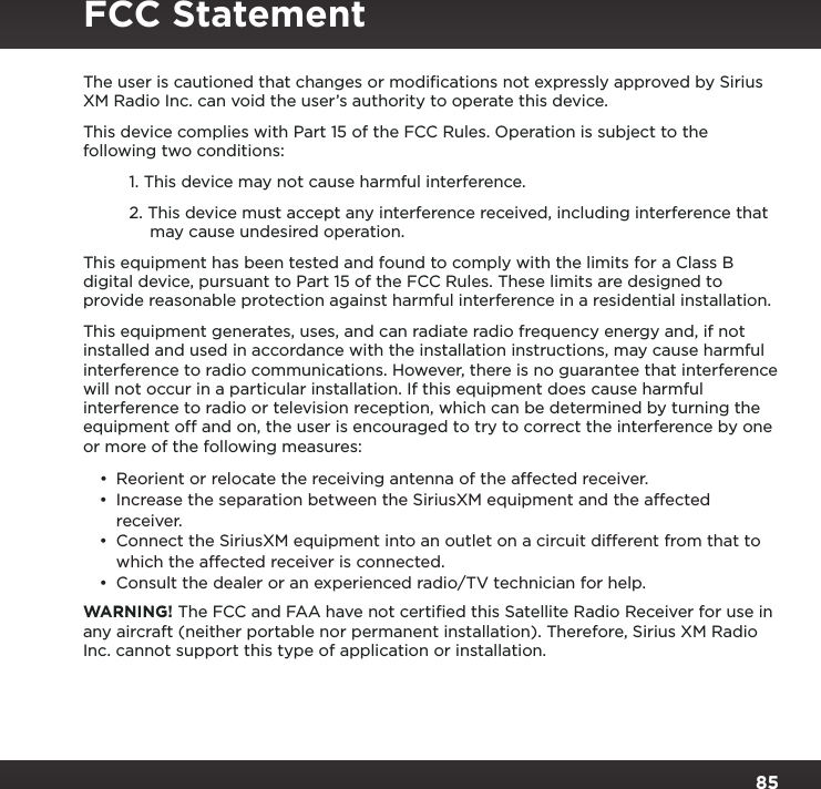 85The user is cautioned that changes or modiﬁcations not expressly approved by Sirius XM Radio Inc. can void the user’s authority to operate this device.This device complies with Part 15 of the FCC Rules. Operation is subject to the following two conditions:1. This device may not cause harmful interference.2. This device must accept any interference received, including interference that may cause undesired operation.This equipment has been tested and found to comply with the limits for a Class B digital device, pursuant to Part 15 of the FCC Rules. These limits are designed to provide reasonable protection against harmful interference in a residential installation.This equipment generates, uses, and can radiate radio frequency energy and, if not installed and used in accordance with the installation instructions, may cause harmful interference to radio communications. However, there is no guarantee that interference will not occur in a particular installation. If this equipment does cause harmful interference to radio or television reception, which can be determined by turning the equipment off and on, the user is encouraged to try to correct the interference by one or more of the following measures:• Reorient or relocate the receiving antenna of the affected receiver.• Increase the separation between the SiriusXM equipment and the affected receiver.• Connect the SiriusXM equipment into an outlet on a circuit different from that to which the affected receiver is connected.• Consult the dealer or an experienced radio/TV technician for help.WARNING! The FCC and FAA have not certiﬁed this Satellite Radio Receiver for use in any aircraft (neither portable nor permanent installation). Therefore, Sirius XM Radio Inc. cannot support this type of application or installation.FCC Statement