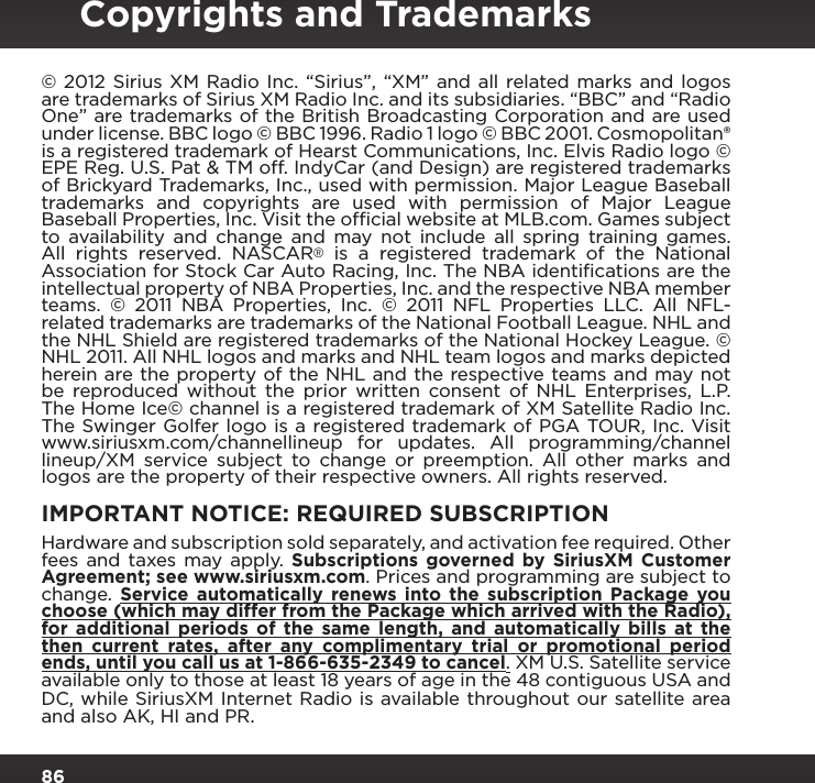 86© 2012 Sirius XM Radio Inc. “Sirius”, “XM” and all related marks and logos are trademarks of Sirius XM Radio Inc. and its subsidiaries. “BBC” and “Radio One” are trademarks of the British Broadcasting Corporation and are used under license. BBC logo © BBC 1996. Radio 1 logo © BBC 2001. Cosmopolitan® is a registered trademark of Hearst Communications, Inc. Elvis Radio logo © EPE Reg. U.S. Pat &amp; TM off. IndyCar (and Design) are registered trademarks of Brickyard Trademarks, Inc., used with permission. Major League Baseball trademarks and copyrights are used with permission of Major League Baseball Properties, Inc. Visit the ofﬁcial website at MLB.com. Games subject to availability and change and may not include all spring training games. All rights reserved. NASCAR® is a registered trademark of the National Association for Stock Car Auto Racing, Inc. The NBA identiﬁcations are the intellectual property of NBA Properties, Inc. and the respective NBA member teams. © 2011 NBA Properties, Inc. © 2011 NFL Properties LLC. All NFL-related trademarks are trademarks of the National Football League. NHL and the NHL Shield are registered trademarks of the National Hockey League. © NHL 2011. All NHL logos and marks and NHL team logos and marks depicted herein are the property of the NHL and the respective teams and may not be reproduced without the prior written consent of NHL Enterprises, L.P.The Home Ice© channel is a registered trademark of XM Satellite Radio Inc. The Swinger Golfer logo is a registered trademark of PGA TOUR, Inc. Visitwww.siriusxm.com/channellineup for updates. All programming/channel lineup/XM service subject to change or preemption. All other marks and logos are the property of their respective owners. All rights reserved.IMPORTANT NOTICE: REQUIRED SUBSCRIPTIONHardware and subscription sold separately, and activation fee required. Other fees and taxes may apply.  Subscriptions governed by SiriusXM Customer Agreement; see www.siriusxm.com. Prices and programming are subject to change.  Service automatically renews into the subscription Package you choose (which may differ from the Package which arrived with the Radio), for additional periods of the same length, and automatically bills at the then current rates, after any complimentary trial or promotional period ends, until you call us at 1-866-635-2349 to cancel. XM U.S. Satellite service available only to those at least 18 years of age in the 48 contiguous USA and DC, while SiriusXM Internet Radio is available throughout our satellite area and also AK, HI and PR.Copyrights and Trademarks