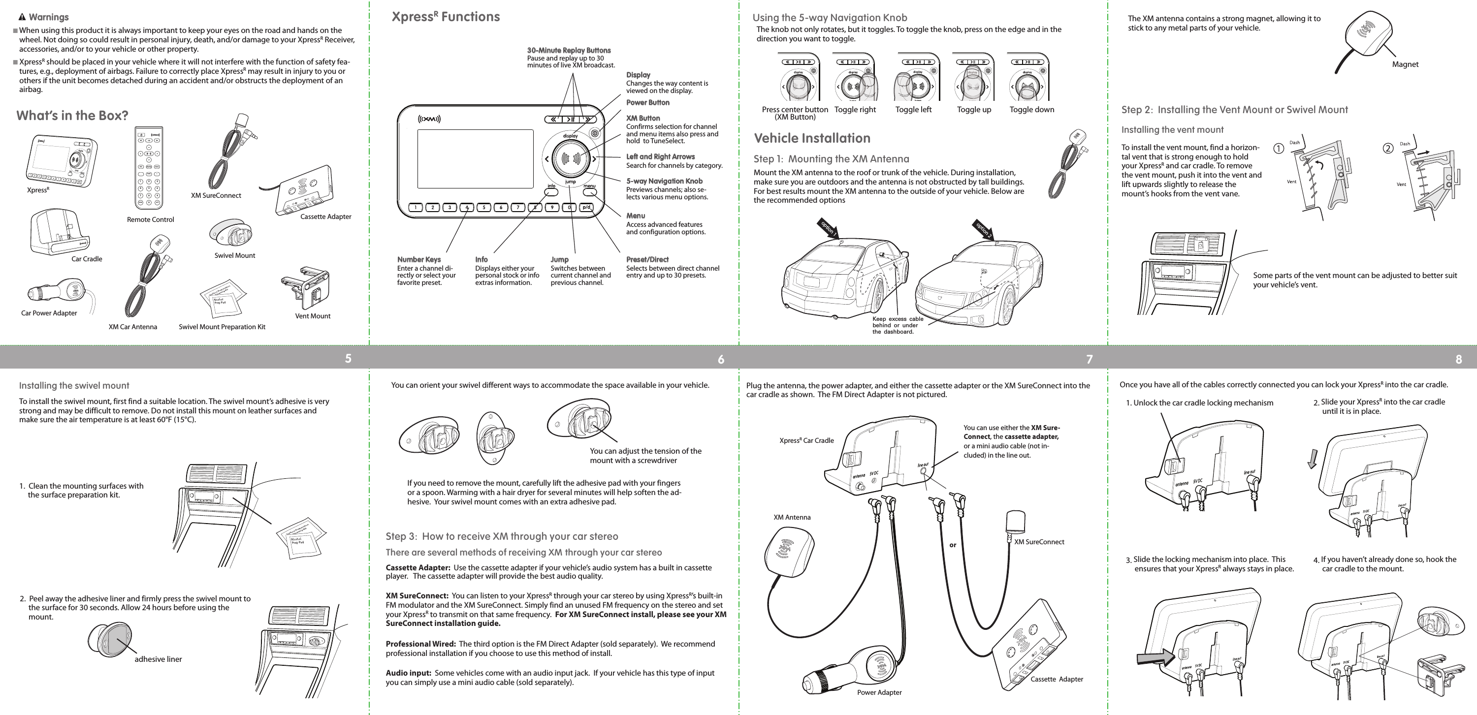 The XM antenna contains a strong magnet, allowing it tostick to any metal parts of your vehicle.Step 1: Mounting the XM AntennaMount the XM antenna to the roof or trunk of the vehicle. During installation,make sure you are outdoors and the antenna is not obstructed by tall buildings.For best results mount the XM antenna to the outside of your vehicle. Below arethe recommended optionsXpressRFunctionsPPoowweerr BBuuttttoonnDDiissppllaayy                        Changes the way content isviewed on the display.LLeefftt aanndd RRiigghhtt AArrrroowwss                        Search for channels by category.55--wwaayy NNaavviiggaattiioonn KKnnoobb                       Previews channels; also se-lects various menu options.MMeennuu                        Access advanced featuresand configuration options.XXMM BBuuttttoonn                        Confirms selection for channeland menu items also press andhold  to TuneSelect.PPrreesseett//DDiirreecctt                       Selects between direct channelentry and up to 30 presets.JJuummpp                     Switches betweencurrent channel andprevious channel.IInnffoo                     Displays either yourpersonal stock or infoextras information.NNuummbbeerr KKeeyyss                    Enter a channel di-rectly or select yourfavorite preset.Toggle right Toggle left Toggle up Toggle downPress center button(XM Button)Using the 5-way Navigation KnobVehicle InstallationMagnetoption 1option 2Keep excess cable behind or under the dashboard.Step 2:  Installing the Vent Mount or Swivel MountInstalling the vent mountTo install the vent mount, find a horizon-tal vent that is strong enough to holdyour XpressRand car cradle. To removethe vent mount, push it into the vent andlift upwards slightly to release themount’s hooks from the vent vane.Some parts of the vent mount can be adjusted to better suityour vehicle’s vent.  1.  Clean the mounting surfaces with the surface preparation kit.adhesive liner2.  Peel away the adhesive liner and firmly press the swivel mount to the surface for 30 seconds. Allow 24 hours before using the mount.Step 3:  How to receive XM through your car stereoThere are several methods of receiving XM through your car stereoCassette Adapter:  Use the cassette adapter if your vehicle’s audio system has a built in cassetteplayer.   The cassette adapter will provide the best audio quality.XM SureConnect:  You can listen to your XpressRthrough your car stereo by using XpressR’s built-inFM modulator and the XM SureConnect. Simply find an unused FM frequency on the stereo and setyour XpressRto transmit on that same frequency.  For XM SureConnect install, please see your XMSureConnect installation guide.Professional Wired: The third option is the FM Direct Adapter (sold separately).  We recommendprofessional installation if you choose to use this method of install. Audio input: Some vehicles come with an audio input jack.  If your vehicle has this type of inputyou can simply use a mini audio cable (sold separately).XM AntennaPower AdapterXM SureConnectCassette  AdapterYou can use either the XM Sure-Connect, the cassette adapter,or a mini audio cable (not in-cluded) in the line out.XpressRCar CradleorPlug the antenna, the power adapter, and either the cassette adapter or the XM SureConnect into thecar cradle as shown.  The FM Direct Adapter is not pictured. Once you have all of the cables correctly connected you can lock your XpressRinto the car cradle.  1. Unlock the car cradle locking mechanism 2. Slide your XpressRinto the car cradle until it is in place.3. Slide the locking mechanism into place.  This ensures that your XpressRalways stays in place. 4. If you haven’t already done so, hook thecar cradle to the mount.You can adjust the tension of themount with a screwdriverIf you need to remove the mount, carefully lift the adhesive pad with your fingersor a spoon. Warming with a hair dryer for several minutes will help soften the ad-hesive.  Your swivel mount comes with an extra adhesive pad.You can orient your swivel different ways to accommodate the space available in your vehicle.Installing the swivel mountTo install the swivel mount, first find a suitable location. The swivel mount’s adhesive is verystrong and may be difficult to remove. Do not install this mount on leather surfaces andmake sure the air temperature is at least 60°F (15°C).12345678852741963muteinfo menudisplay0jump p/d+XpressRCar CradleCar Power AdapterRemote ControlXM Car AntennaXM SureConnectCassette AdapterSwivel MountVent MountSwivel Mount Preparation KitWWaarrnniinnggssIWhen using this product it is always important to keep your eyes on the road and hands on thewheel. Not doing so could result in personal injury, death, and/or damage to your XpressRReceiver,accessories, and/or to your vehicle or other property.IXpressRshould be placed in your vehicle where it will not interfere with the function of safety fea-tures, e.g., deployment of airbags. Failure to correctly place XpressRmay result in injury to you orothers if the unit becomes detached during an accident and/or obstructs the deployment of anairbag.What’s in the Box?3300--MMiinnuuttee RReeppllaayy BBuuttttoonnssPause and replay up to 30minutes of live XM broadcast.The knob not only rotates, but it toggles. To toggle the knob, press on the edge and in thedirection you want to toggle. 