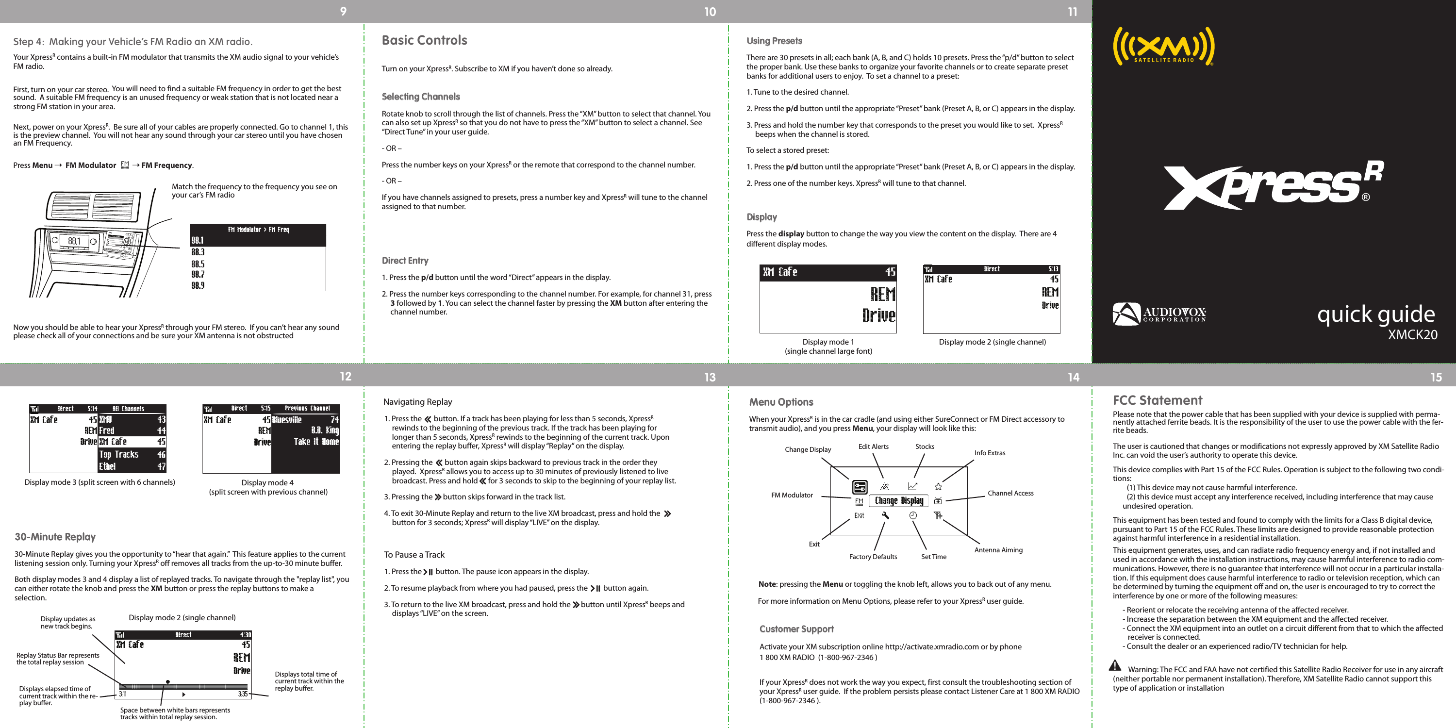 quick guideXMCK20®FCC StatementPlease note that the power cable that has been supplied with your device is supplied with perma-nently attached ferrite beads. It is the responsibility of the user to use the power cable with the fer-rite beads.The user is cautioned that changes or modifications not expressly approved by XM Satellite RadioInc. can void the user’s authority to operate this device.This device complies with Part 15 of the FCC Rules. Operation is subject to the following two condi-tions:(1) This device may not cause harmful interference. (2) this device must accept any interference received, including interference that may cause undesired operation.This equipment has been tested and found to comply with the limits for a Class B digital device,pursuant to Part 15 of the FCC Rules. These limits are designed to provide reasonable protectionagainst harmful interference in a residential installation.This equipment generates, uses, and can radiate radio frequency energy and, if not installed andused in accordance with the installation instructions, may cause harmful interference to radio com-munications. However, there is no guarantee that interference will not occur in a particular installa-tion. If this equipment does cause harmful interference to radio or television reception, which canbe determined by turning the equipment off and on, the user is encouraged to try to correct theinterference by one or more of the following measures:- Reorient or relocate the receiving antenna of the affected receiver.- Increase the separation between the XM equipment and the affected receiver.- Connect the XM equipment into an outlet on a circuit different from that to which the affectedreceiver is connected.- Consult the dealer or an experienced radio/TV technician for help.Warning: The FCC and FAA have not certified this Satellite Radio Receiver for use in any aircraft(neither portable nor permanent installation). Therefore, XM Satellite Radio cannot support thistype of application or installation910 1112 13 14 15Basic ControlsTurn on your XpressR. Subscribe to XM if you haven’t done so already.SSeelleeccttiinngg CChhaannnneellssRotate knob to scroll through the list of channels. Press the “XM” button to select that channel. Youcan also set up XpressRso that you do not have to press the “XM” button to select a channel. See“Direct Tune” in your user guide.- OR –Press the number keys on your XpressRor the remote that correspond to the channel number.- OR –If you have channels assigned to presets, press a number key and XpressRwill tune to the channelassigned to that number.DDiirreecctt EEnnttrryy1. Press the p/d button until the word “Direct” appears in the display.2. Press the number keys corresponding to the channel number. For example, for channel 31, press3followed by 1. You can select the channel faster by pressing the XM button after entering the channel number.UUssiinngg PPrreesseettssThere are 30 presets in all; each bank (A, B, and C) holds 10 presets. Press the “p/d” button to selectthe proper bank. Use these banks to organize your favorite channels or to create separate presetbanks for additional users to enjoy.  To set a channel to a preset:1. Tune to the desired channel.2. Press the p/d button until the appropriate “Preset” bank (Preset A, B, or C) appears in the display.3. Press and hold the number key that corresponds to the preset you would like to set.  XpressRbeeps when the channel is stored.To select a stored preset:1. Press the p/d button until the appropriate “Preset” bank (Preset A, B, or C) appears in the display.2. Press one of the number keys. XpressRwill tune to that channel.DDiissppllaayyPress the display button to change the way you view the content on the display.  There are 4 different display modes.  Display mode 2 (single channel)Display mode 3 (split screen with 6 channels)DriveXM Cafe 45REM5:13DirectXM Cafe 45Fred 44Ethel 47Top Tracks 46Drive45REMXM Cafe XMU 43Direct All Channels5:14Display mode 4(split screen with previous channel)Display mode 1 (single channel large font)Take it Home74B.B. KingBluesvilleDirect Previous Channel5:1545XM CafeDriveREMREMDriveXM Cafe 453300--MMiinnuuttee RReeppllaayy30-Minute Replay gives you the opportunity to “hear that again.”  This feature applies to the currentlistening session only. Turning your XpressRoff removes all tracks from the up-to-30 minute buffer.Both display modes 3 and 4 display a list of replayed tracks. To navigate through the &quot;replay list&quot;, youcan either rotate the knob and press the XM button or press the replay buttons to make aselection.Navigating Replay1. Press the       button. If a track has been playing for less than 5 seconds, XpressRrewinds to the beginning of the previous track. If the track has been playing for longer than 5 seconds, XpressRrewinds to the beginning of the current track. Upon entering the replay buffer, XpressRwill display “Replay” on the display.2. Pressing the       button again skips backward to previous track in the order they played.  XpressRallows you to access up to 30 minutes of previously listened to live broadcast. Press and hold      for 3 seconds to skip to the beginning of your replay list.  3. Pressing the      button skips forward in the track list.4. To exit 30-Minute Replay and return to the live XM broadcast, press and hold the      button for 3 seconds; XpressRwill display “LIVE” on the display.To Pause a Track1. Press the        button. The pause icon appears in the display.2. To resume playback from where you had paused, press the         button again.3. To return to the live XM broadcast, press and hold the      button until XpressRbeeps and displays “LIVE” on the screen.MMeennuu OOppttiioonnssWhen your XpressRis in the car cradle (and using either SureConnect or FM Direct accessory totransmit audio), and you press Menu, your display will look like this:Change DisplayChange DisplayFM ModulatorExitFactory Defaults Set TimeAntenna AimingChannel AccessInfo ExtrasStocksEdit AlertsNote: pressing the Menu or toggling the knob left, allows you to back out of any menu.For more information on Menu Options, please refer to your XpressRuser guide.  CCuussttoommeerr SSuuppppoorrttActivate your XM subscription online http://activate.xmradio.com or by phone1 800 XM RADIO  (1-800-967-2346 )  If your XpressRdoes not work the way you expect, first consult the troubleshooting section ofyour XpressRuser guide.  If the problem persists please contact Listener Care at 1 800 XM RADIO(1-800-967-2346 ).  Step 4:  Making your Vehicle’s FM Radio an XM radio.Your XpressRcontains a built-in FM modulator that transmits the XM audio signal to your vehicle’sFM radio.First, turn on your car stereo.  You will need to find a suitable FM frequency in order to get the bestsound.  A suitable FM frequency is an unused frequency or weak station that is not located near astrong FM station in your area.Next, power on your XpressR.  Be sure all of your cables are properly connected. Go to channel 1, thisis the preview channel.  You will not hear any sound through your car stereo until you have chosenan FM Frequency.  Press Menu ¨FM Modulator ¨FM Frequency.Match the frequency to the frequency you see onyour car’s FM radio88.388.188.788.988.5FM Modulator &gt; FM FreqNow you should be able to hear your XpressRthrough your FM stereo.  If you can’t hear any soundplease check all of your connections and be sure your XM antenna is not obstructedDisplay mode 2 (single channel)DriveXM Cafe 45REM4:30Direct3:11 3:35Displays elapsed time ofcurrent track within the re-play buffer.Displays total time ofcurrent track within thereplay buffer.Space between white bars representstracks within total replay session.Display updates asnew track begins.Replay Status Bar representsthe total replay session