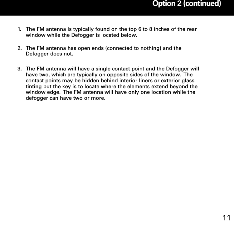 1. The FM antenna is typically found on the top 6 to 8 inches of the rear window while the Defogger is located below. 2. The FM antenna has open ends (connected to nothing) and the Defogger does not. 3. The FM antenna will have a single contact point and the Defogger will have two, which are typically on opposite sides of the window.  The contact points may be hidden behind interior liners or exterior glass tinting but the key is to locate where the elements extend beyond the window edge.  The FM antenna will have only one location while the defogger can have two or more.Option 2: Internal OnGlass FM Antenna Installation Option 2 (continued)11