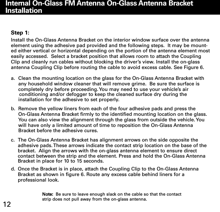 Internal OnGlass FM Antenna OnGlass Antenna Bracket Installation12Step 1:Install the On-Glass Antenna Bracket on the interior window surface over the antennaelement using the adhesive pad provided and the following steps.  It may be mount-ed either vertical or horizontal depending on the portion of the antenna element mosteasily accessed.  Select a bracket position that allows room to attach the CouplingClip and cleanly run cables without blocking the driver’s view. Install the on-glassantenna Coupling Clip before routing the cable to avoid excess cable. See Figure 6.  a. Clean the mounting location on the glass for the On-Glass Antenna Bracket with any household window cleaner that will remove grime.  Be sure the surface is completely dry before proceeding. You may need to use your vehicle’s air conditioning and/or defogger to keep the cleaned surface dry during theinstallation for the adhesive to set properly.b. Remove the yellow liners from each of the four adhesive pads and press the On-Glass Antenna Bracket firmly to the identified mounting location on the glass.  You can also view the alignment through the glass from outside the vehicle. You will have only a limited amount of time to reposition the On-Glass Antenna Bracket before the adhesive cures.c. The On-Glass Antenna Bracket has alignment arrows on the side opposite the adhesive pads. These arrows indicate the contact strip location on the base of the bracket.  Align the arrows with the on-glass antenna element to ensure direct contact between the strip and the element. Press and hold the On-Glass Antenna Bracket in place for 10 to 15 seconds.d. Once the Bracket is in place, attach the Coupling Clip to the On-Glass Antenna Bracket as shown in figure 6. Route any excess cable behind liners for aprofessional look.NNoottee::Be sure to leave enough slack on the cable so that the contactstrip does not pull away from the on-glass antenna.  