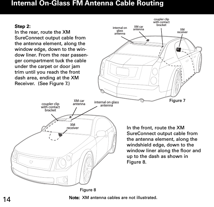 Internal OnGlass FM Antenna Cable Routingcoupler clipwith contact bracketinternal on glass antennaXM car antenna XM receiverStep 2:In the rear, route the XMSureConnect output cable fromthe antenna element, along thewindow edge, down to the win-dow liner. From the rear passen-ger compartment tuck the cableunder the carpet or door jamtrim until you reach the frontdash area, ending at the XMReceiver.  (See Figure 7.)XM car antennaXM receivercoupler clipwith contact bracketinternal on glass antennaIn the front, route the XMSureConnect output cable fromthe antenna element, along thewindshield edge, down to thewindow liner along the floor andup to the dash as shown inFigure 8.Figure 7Figure 814 NNoottee::XM antenna cables are not illustrated.