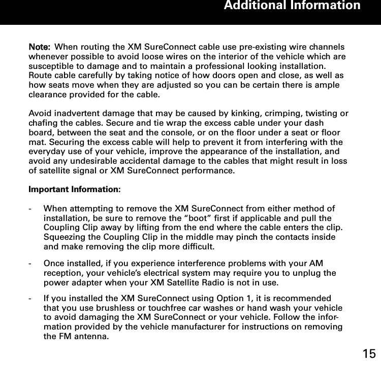 NNoottee:: When routing the XM SureConnect cable use pre-existing wire channelswhenever possible to avoid loose wires on the interior of the vehicle which aresusceptible to damage and to maintain a professional looking installation.Route cable carefully by taking notice of how doors open and close, as well ashow seats move when they are adjusted so you can be certain there is ampleclearance provided for the cable.   Avoid inadvertent damage that may be caused by kinking, crimping, twisting orchafing the cables. Secure and tie wrap the excess cable under your dashboard, between the seat and the console, or on the floor under a seat or floormat. Securing the excess cable will help to prevent it from interfering with theeveryday use of your vehicle, improve the appearance of the installation, andavoid any undesirable accidental damage to the cables that might result in lossof satellite signal or XM SureConnect performance.Important Information:-  When attempting to remove the XM SureConnect from either method of installation, be sure to remove the “boot” first if applicable and pull the Coupling Clip away by lifting from the end where the cable enters the clip.  Squeezing the Coupling Clip in the middle may pinch the contacts inside and make removing the clip more difficult.- Once installed, if you experience interference problems with your AM reception, your vehicle’s electrical system may require you to unplug the power adapter when your XM Satellite Radio is not in use. - If you installed the XM SureConnect using Option 1, it is recommended that you use brushless or touchfree car washes or hand wash your vehicle to avoid damaging the XM SureConnect or your vehicle. Follow the infor-mation provided by the vehicle manufacturer for instructions on removing the FM antenna.Additional Information15