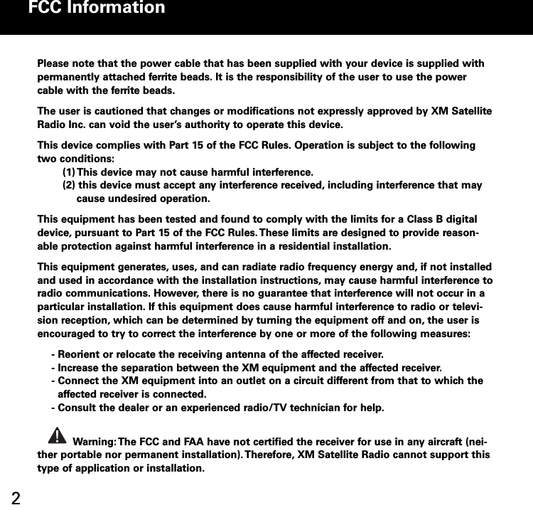 2FCC InformationPlease note that the power cable that has been supplied with your device is supplied withpermanently attached ferrite beads. It is the responsibility of the user to use the powercable with the ferrite beads.The user is cautioned that changes or modifications not expressly approved by XM SatelliteRadio Inc. can void the user’s authority to operate this device.This device complies with Part 15 of the FCC Rules. Operation is subject to the followingtwo conditions:(1) This device may not cause harmful interference.(2) this device must accept any interference received, including interference that maycause undesired operation.This equipment has been tested and found to comply with the limits for a Class B digitaldevice, pursuant to Part 15 of the FCC Rules.These limits are designed to provide reasonable protection against harmful interference in a residential installation.This equipment generates, uses, and can radiate radio frequency energy and, if not installedand used in accordance with the installation instructions, may cause harmful interference toradio communications. However, there is no guarantee that interference will not occur in aparticular installation. If this equipment does cause harmful interference to radio or television reception, which can be determined by turning the equipment off and on, the user isencouraged to try to correct the interference by one or more of the following measures: Reorient or relocate the receiving antenna of the affected receiver. Increase the separation between the XM equipment and the affected receiver. Connect the XM equipment into an outlet on a circuit different from that to which theaffected receiver is connected. Consult the dealer or an experienced radio/TV technician for help.Warning: The FCC and FAA have not certified the receiver for use in any aircraft (neither portable nor permanent installation).Therefore, XM Satellite Radio cannot support thistype of application or installation.