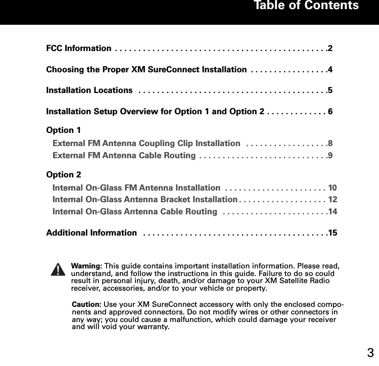 FCCInformation ..............................................2Choosing the Proper XM SureConnect Installation . . . . . . . . . . . . . . . . .4Installation Locations . . . . . . . . . . . . . . . . . . . . . . . . . . . . . . . . . . . . . . . . .5Installation Setup Overview for Option 1 and Option 2 . . . . . . . . . . . . . 6Option 1External FM Antenna Coupling Clip Installation . . . . . . . . . . . . . . . . . .8External FM Antenna Cable Routing . . . . . . . . . . . . . . . . . . . . . . . . . . . .9Option 2Internal OnGlass FM Antenna Installation . . . . . . . . . . . . . . . . . . . . . . 10Internal OnGlass Antenna Bracket Installation . . . . . . . . . . . . . . . . . . . 12Internal OnGlass Antenna Cable Routing . . . . . . . . . . . . . . . . . . . . . . .14AdditionalInformation ........................................15Table of Contents3Caution: Use your XM SureConnect accessory with only the enclosed compo-nents and approved connectors. Do not modify wires or other connectors inany way; you could cause a malfunction, which could damage your receiverand will void your warranty.Warning: This guide contains important installation information. Please read,understand, and follow the instructions in this guide. Failure to do so couldresult in personal injury, death, and/or damage to your XM Satellite Radioreceiver, accessories, and/or to your vehicle or property.