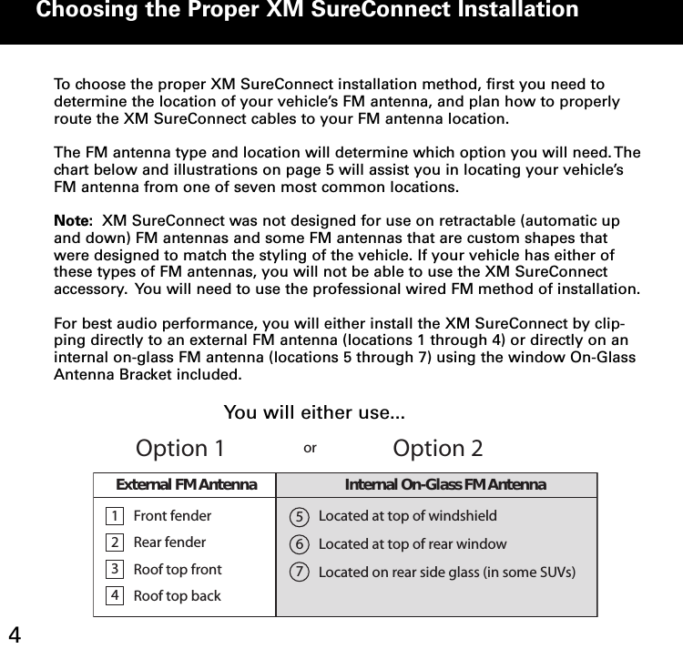 Choosing the Proper XM SureConnect Installation4To choose the proper XM SureConnect installation method, first you need todetermine the location of your vehicle’s FM antenna, and plan how to properlyroute the XM SureConnect cables to your FM antenna location.The FM antenna type and location will determine which option you will need.Thechart below and illustrations on page 5 will assist you in locating your vehicle’sFM antenna from one of seven most common locations.Note: XM SureConnect was not designed for use on retractable (automatic upand down) FM antennas and some FM antennas that are custom shapes thatwere designed to match the styling of the vehicle. If your vehicle has either ofthese types of FM antennas, you will not be able to use the XM SureConnectaccessory. You will need to use the professional wired FM method of installation.For best audio performance, you will either install the XM SureConnect by clip-ping directly to an external FM antenna (locations 1 through 4) or directly on aninternal on-glass FM antenna (locations 5 through 7) using the window On-GlassAntenna Bracket included.1234FrontfenderRear fenderRoof top frontRoof top backLocated at top of windshieldLocated at top of rear windowLocated on rear side glass (in some SUVs)567Option 1Option 2orExternalFMAntenna Internal On-Glass FM AntennaYou will either use...