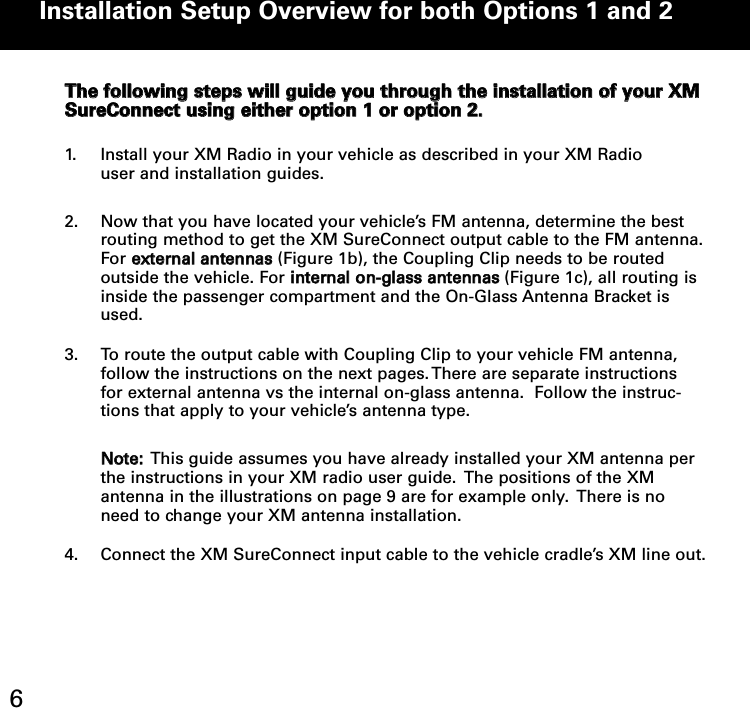TThhee ffoolllloowwiinngg sstteeppss wwiillll gguuiiddee yyoouu tthhrroouugghh tthhee iinnssttaallllaattiioonn ooff yyoouurr XXMMSSuurreeCCoonnnneecctt uussiinngg eeiitthheerr ooppttiioonn 11 oorr ooppttiioonn 22.. 1. Install your XM Radio in your vehicle as described in your XM Radio  user and installation guides.2. Now that you have located your vehicle’s FM antenna, determine the best routing method to get the XM SureConnect output cable to the FM antenna.For eexxtteerrnnaall aanntteennnnaass(Figure 1b), the Coupling Clip needs to be routed outside the vehicle. For iinntteerrnnaall oonn--ggllaassss aanntteennnnaass(Figure 1c), all routing is inside the passenger compartment and the On-Glass Antenna Bracket is used.3. To route the output cable with Coupling Clip to your vehicle FM antenna,   follow the instructions on the next pages. There are separate instructions for external antenna vs the internal on-glass antenna.  Follow the instruc-tions that apply to your vehicle’s antenna type.   NNoottee::This guide assumes you have already installed your XM antenna per the instructions in your XM radio user guide.  The positions of the XM antenna in the illustrations on page 9 are for example only.  There is no need to change your XM antenna installation.4. Connect the XM SureConnect input cable to the vehicle cradle’s XM line out.   Installation Setup Overview for both Options 1 and 2 6