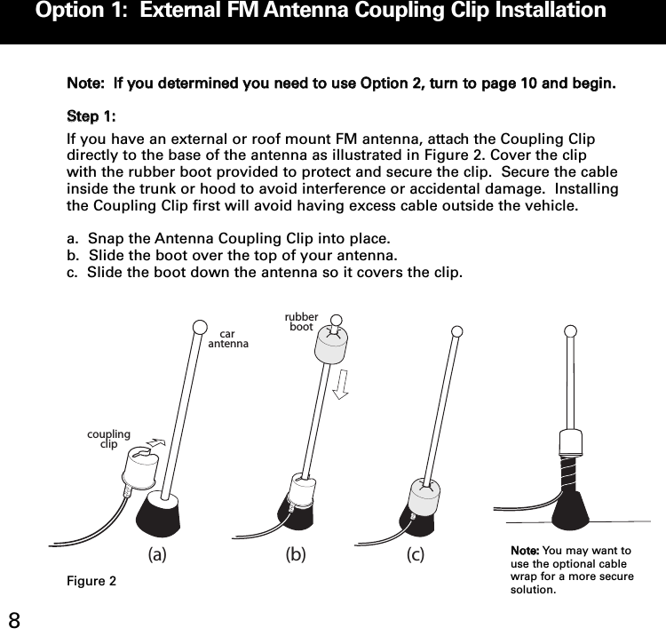 Option 1:  External FM Antenna Coupling Clip Installation8NNoottee::  IIff yyoouu ddeetteerrmmiinneedd yyoouu nneeeedd ttoo uussee OOppttiioonn 22,, ttuurrnn ttoo ppaaggee 1100 aanndd bbeeggiinn..SStteepp 11::If you have an external or roof mount FM antenna, attach the Coupling Clipdirectly to the base of the antenna as illustrated in Figure 2. Cover the clipwith the rubber boot provided to protect and secure the clip.  Secure the cableinside the trunk or hood to avoid interference or accidental damage.  Installingthe Coupling Clip first will avoid having excess cable outside the vehicle.a.  Snap the Antenna Coupling Clip into place.b.  Slide the boot over the top of your antenna.  c.  Slide the boot down the antenna so it covers the clip.car antennarubberbootcoupling clip(a) (b) (c)NNoottee:: You may want touse the optional cablewrap for a more securesolution.Figure 2