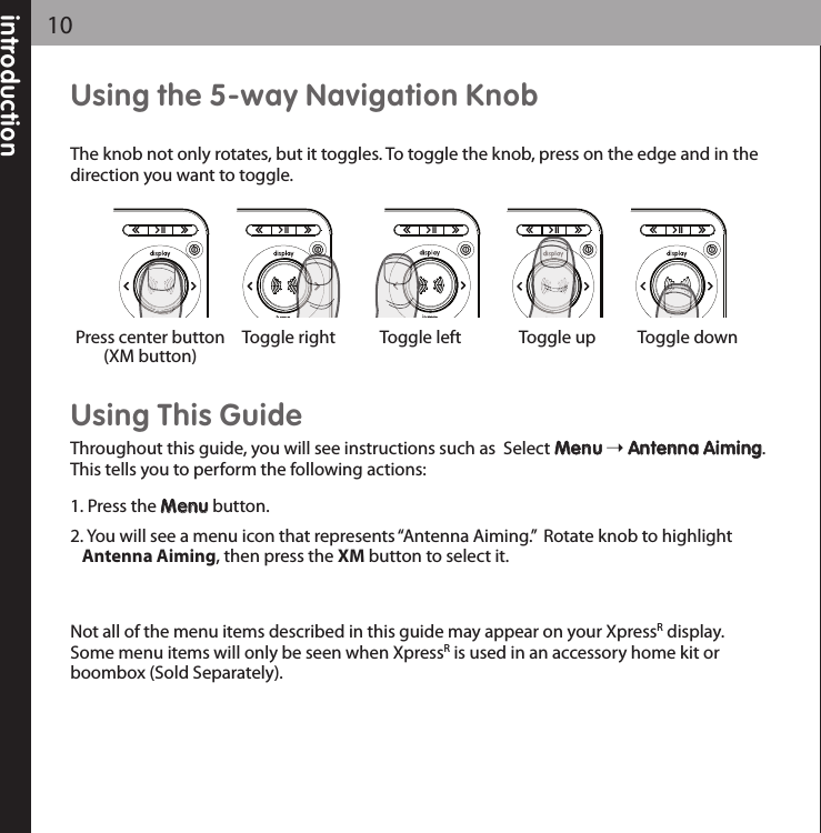 introduction10Using the 5-way Navigation KnobThe knob not only rotates, but it toggles. To toggle the knob, press on the edge and in thedirection you want to toggle. Using This GuideThroughout this guide, you will see instructions such as  Select MMeennuuAAnntteennnnaa AAiimmiinngg.This tells you to perform the following actions:1. Press the MMeennuubutton.2. You will see a menu icon that represents “Antenna Aiming.”  Rotate knob to highlightAntenna Aiming, then press the XM button to select it.Not all of the menu items described in this guide may appear on your XpressRdisplay.Some menu items will only be seen when XpressRis used in an accessory home kit orboombox (Sold Separately).Toggle right Toggle left Toggle up Toggle downPress center button(XM button)