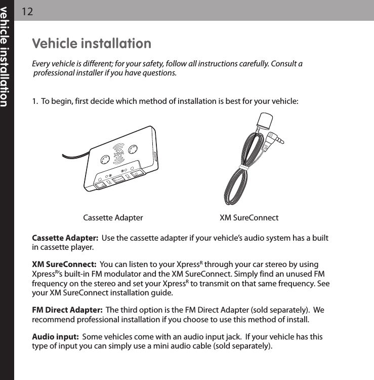 vehicle installation12Vehicle installationEvery vehicle is different; for your safety, follow all instructions carefully. Consult aprofessional installer if you have questions.1.  To begin, first decide which method of installation is best for your vehicle:Cassette Adapter:  Use the cassette adapter if your vehicle’s audio system has a builtin cassette player.   XM SureConnect:  You can listen to your XpressRthrough your car stereo by usingXpressR’s built-in FM modulator and the XM SureConnect. Simply find an unused FMfrequency on the stereo and set your XpressRto transmit on that same frequency. Seeyour XM SureConnect installation guide.  FM Direct Adapter: The third option is the FM Direct Adapter (sold separately).  Werecommend professional installation if you choose to use this method of install.Audio input: Some vehicles come with an audio input jack.  If your vehicle has thistype of input you can simply use a mini audio cable (sold separately).XM SureConnectCassette Adapter