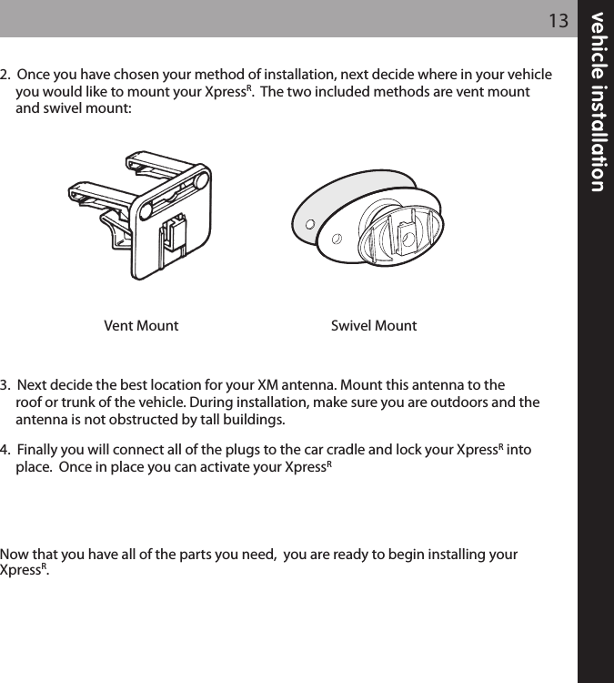 vehicle installation132.  Once you have chosen your method of installation, next decide where in your vehicleyou would like to mount your XpressR.  The two included methods are vent mount and swivel mount:3.  Next decide the best location for your XM antenna. Mount this antenna to the roof or trunk of the vehicle. During installation, make sure you are outdoors and the antenna is not obstructed by tall buildings.4.  Finally you will connect all of the plugs to the car cradle and lock your XpressRinto place.  Once in place you can activate your XpressRNow that you have all of the parts you need,  you are ready to begin installing yourXpressR.Swivel MountVent Mount