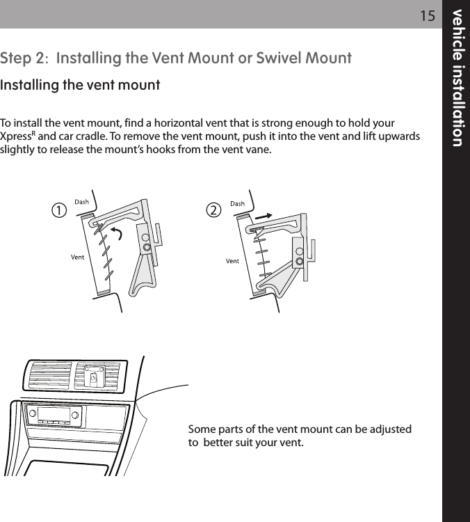 Step 2:  Installing the Vent Mount or Swivel MountInstalling the vent mountTo install the vent mount, find a horizontal vent that is strong enough to hold yourXpressRand car cradle. To remove the vent mount, push it into the vent and lift upwardsslightly to release the mount’s hooks from the vent vane.Some parts of the vent mount can be adjustedto  better suit your vent.  vehicle installation15