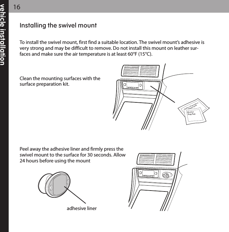 vehicle installation16Installing the swivel mountTo install the swivel mount, first find a suitable location. The swivel mount’s adhesive isvery strong and may be difficult to remove. Do not install this mount on leather sur-faces and make sure the air temperature is at least 60°F (15°C).Clean the mounting surfaces with thesurface preparation kit.Peel away the adhesive liner and firmly press theswivel mount to the surface for 30 seconds. Allow24 hours before using the mountadhesive liner
