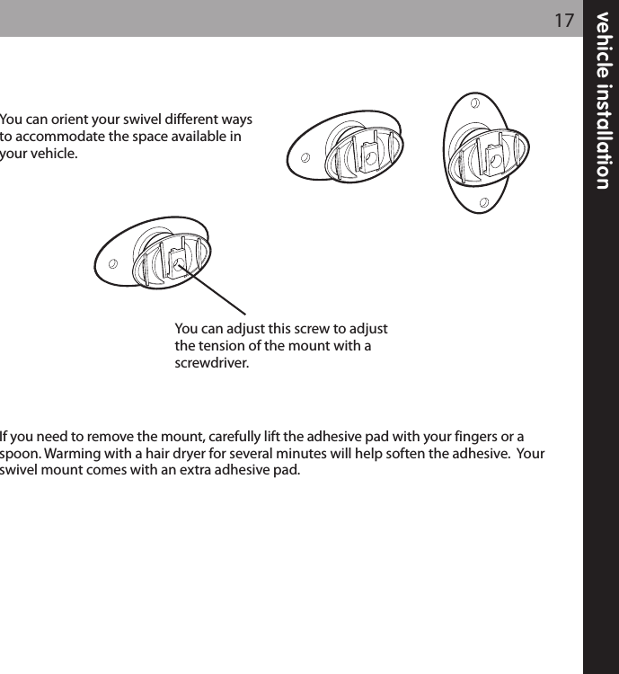 vehicle installation17You can orient your swivel different waysto accommodate the space available inyour vehicle.If you need to remove the mount, carefully lift the adhesive pad with your fingers or aspoon. Warming with a hair dryer for several minutes will help soften the adhesive.  Yourswivel mount comes with an extra adhesive pad.You can adjust this screw to adjustthe tension of the mount with ascrewdriver.