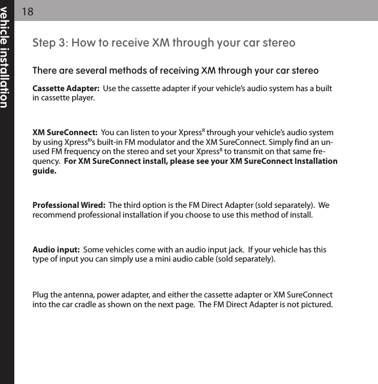 vehicle installation18Step 3: How to receive XM through your car stereoThere are several methods of receiving XM through your car stereoCassette Adapter:  Use the cassette adapter if your vehicle’s audio system has a builtin cassette player.   XM SureConnect:  You can listen to your XpressRthrough your vehicle’s audio systemby using XpressR’s built-in FM modulator and the XM SureConnect. Simply find an un-used FM frequency on the stereo and set your XpressRto transmit on that same fre-quency.  For XM SureConnect install, please see your XM SureConnect Installationguide.Professional Wired: The third option is the FM Direct Adapter (sold separately).  Werecommend professional installation if you choose to use this method of install. Audio input: Some vehicles come with an audio input jack.  If your vehicle has thistype of input you can simply use a mini audio cable (sold separately).Plug the antenna, power adapter, and either the cassette adapter or XM SureConnectinto the car cradle as shown on the next page.  The FM Direct Adapter is not pictured.  