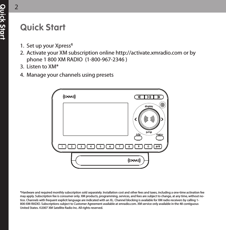 Quick Start1. Set up your XpressR2. Activate your XM subscription online http://activate.xmradio.com or byphone 1 800 XM RADIO (1-800-967-2346 )3. Listen to XM*4. Manage your channels using presetsQuick Start2*Hardware and required monthly subscription sold separately. Installation cost and other fees and taxes, including a one-time activation feemay apply. Subscription fee is consumer only. XM products, programming, services, and fees are subject to change, at any time, without no-tice. Channels with frequent explicit language are indicated with an XL. Channel blocking is available for XM radio receivers by calling 1-800-XM-RADIO. Subscriptions subject to Customer Agreement available at xmradio.com. XM service only available in the 48 contiguousUnited States. ©2007 XM Satellite Radio Inc. All rights reserved.