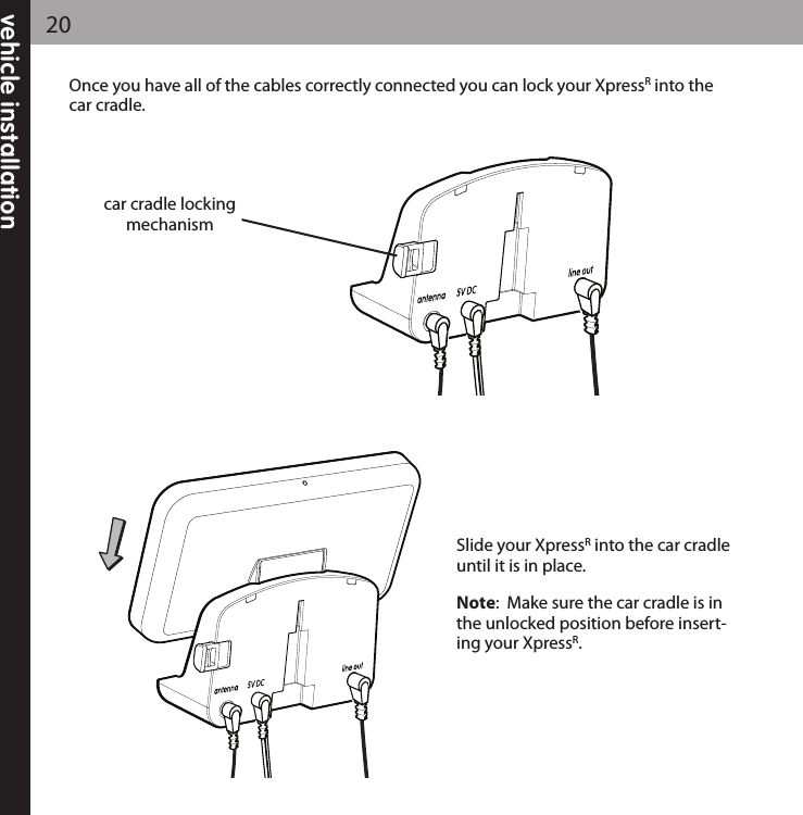 vehicle installation20Once you have all of the cables correctly connected you can lock your XpressRinto thecar cradle.  Slide your XpressRinto the car cradleuntil it is in place.Note:  Make sure the car cradle is inthe unlocked position before insert-ing your XpressR.car cradle lockingmechanism