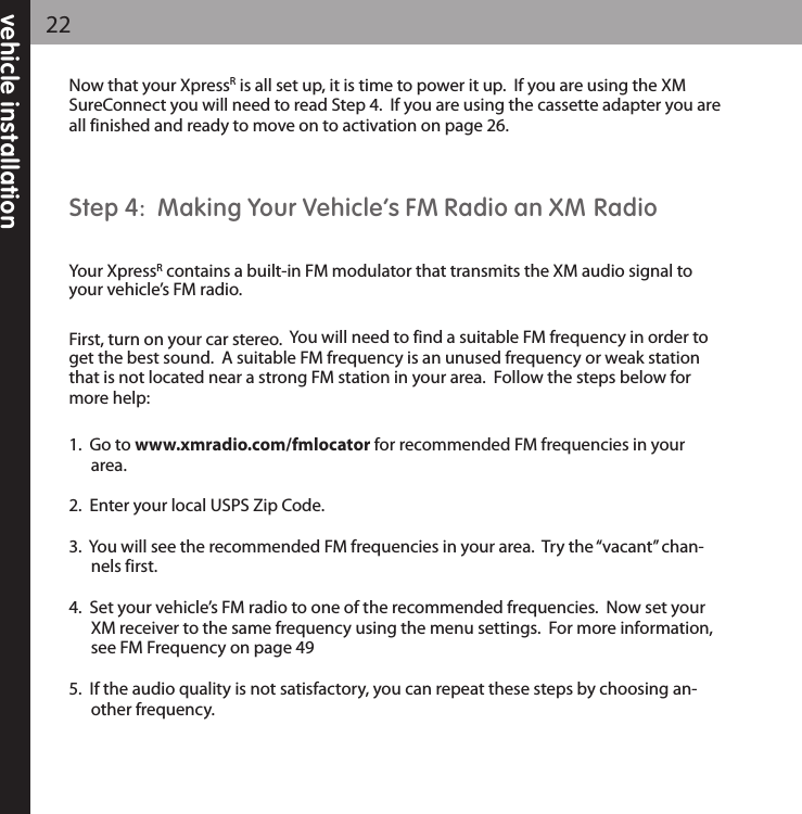 vehicle installation22Now that your XpressRis all set up, it is time to power it up.  If you are using the XMSureConnect you will need to read Step 4.  If you are using the cassette adapter you areall finished and ready to move on to activation on page 26.Step 4:  Making Your Vehicle’s FM Radio an XM RadioYour XpressRcontains a built-in FM modulator that transmits the XM audio signal toyour vehicle’s FM radio.First, turn on your car stereo.  You will need to find a suitable FM frequency in order toget the best sound.  A suitable FM frequency is an unused frequency or weak stationthat is not located near a strong FM station in your area.  Follow the steps below formore help:1.  Go to www.xmradio.com/fmlocator for recommended FM frequencies in yourarea.2.  Enter your local USPS Zip Code.3.  You will see the recommended FM frequencies in your area.  Try the “vacant” chan-nels first.4.  Set your vehicle’s FM radio to one of the recommended frequencies.  Now set yourXM receiver to the same frequency using the menu settings.  For more information,see FM Frequency on page 495.  If the audio quality is not satisfactory, you can repeat these steps by choosing an-other frequency.