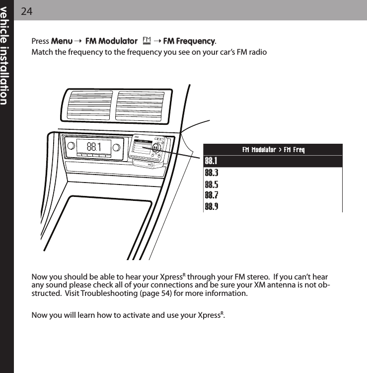 Press MMeennuuFFMM MMoodduullaattoorr         FFMM FFrreeqquueennccyy.Match the frequency to the frequency you see on your car’s FM radioNow you should be able to hear your XpressRthrough your FM stereo.  If you can’t hearany sound please check all of your connections and be sure your XM antenna is not ob-structed.  Visit Troubleshooting (page 54) for more information.Now you will learn how to activate and use your XpressR.88.388.188.788.988.5FM Modulator &gt; FM Freqvehicle installation24