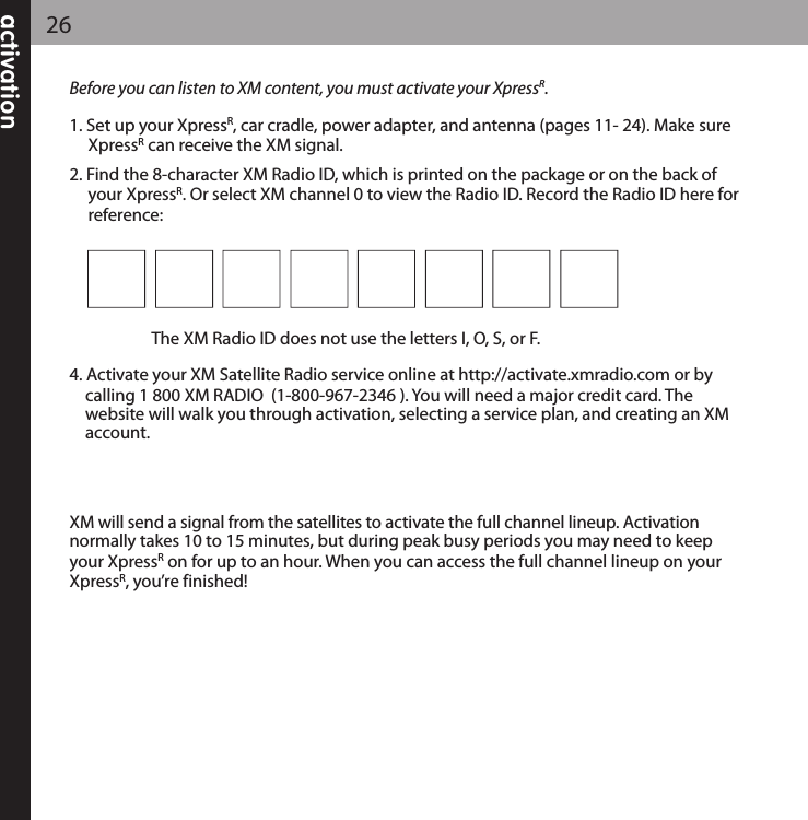 activation26Before you can listen to XM content, you must activate your XpressR.1. Set up your XpressR, car cradle, power adapter, and antenna (pages 11- 24). Make sureXpressRcan receive the XM signal.2. Find the 8-character XM Radio ID, which is printed on the package or on the back ofyour XpressR. Or select XM channel 0 to view the Radio ID. Record the Radio ID here forreference: The XM Radio ID does not use the letters I, O, S, or F.4. Activate your XM Satellite Radio service online at http://activate.xmradio.com or by calling 1 800 XM RADIO  (1-800-967-2346 ). You will need a major credit card. The website will walk you through activation, selecting a service plan, and creating an XM account.  XM will send a signal from the satellites to activate the full channel lineup. Activation normally takes 10 to 15 minutes, but during peak busy periods you may need to keepyour XpressRon for up to an hour. When you can access the full channel lineup on yourXpressR, you’re finished!