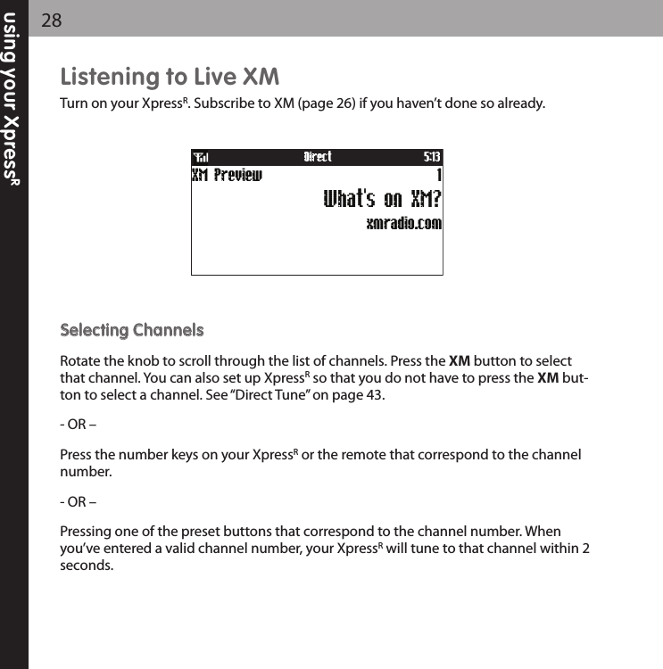 using your XpressR28Listening to Live XMTurn on your XpressR. Subscribe to XM (page 26) if you haven’t done so already.SSeelleeccttiinngg CChhaannnneellssRotate the knob to scroll through the list of channels. Press the XM button to selectthat channel. You can also set up XpressRso that you do not have to press the XM but-ton to select a channel. See “Direct Tune” on page 43.- OR –Press the number keys on your XpressRor the remote that correspond to the channelnumber.- OR –Pressing one of the preset buttons that correspond to the channel number. Whenyou’ve entered a valid channel number, your XpressRwill tune to that channel within 2seconds.xmradio.comXM Preview 1What&apos;s on XM?Direct 5:13