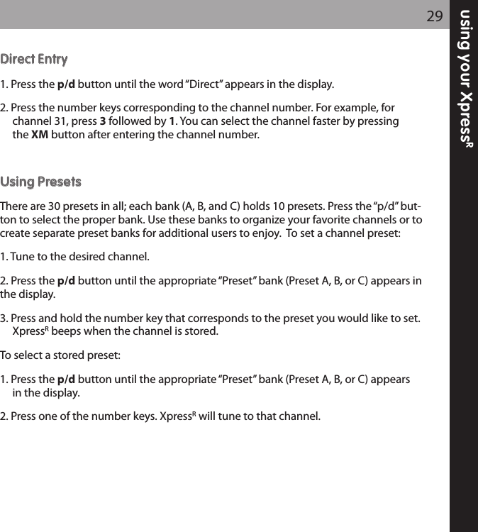 using your XpressR29DDiirreecctt EEnnttrryy1. Press the p/d button until the word “Direct” appears in the display.2. Press the number keys corresponding to the channel number. For example, for channel 31, press 3followed by 1. You can select the channel faster by pressing the XM button after entering the channel number.UUssiinngg PPrreesseettssThere are 30 presets in all; each bank (A, B, and C) holds 10 presets. Press the “p/d” but-ton to select the proper bank. Use these banks to organize your favorite channels or tocreate separate preset banks for additional users to enjoy.  To set a channel preset:1. Tune to the desired channel.2. Press the p/d button until the appropriate “Preset” bank (Preset A, B, or C) appears inthe display.3. Press and hold the number key that corresponds to the preset you would like to set.XpressRbeeps when the channel is stored.To select a stored preset:1. Press the p/d button until the appropriate “Preset” bank (Preset A, B, or C) appears in the display.2. Press one of the number keys. XpressRwill tune to that channel.